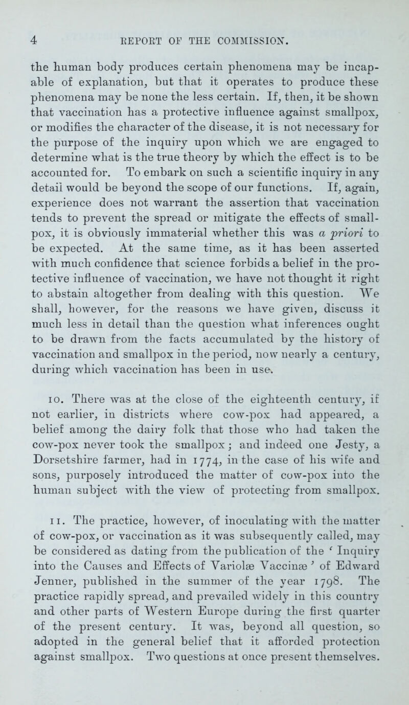 the human body produces certain phenomena may be incap- able of explanation, but that it operates to produce these phenomena may be none the less certain. If, then, it be shown that vaccination has a protective influence against smallpox, or modifies the character of the disease, it is not necessary for the purpose of the inquiry upon which we are engaged to determine what is the true theory by which the effect is to be accounted for. To embark on such a scientific inquiry in any detail would be beyond the scope of our functions. If, again, experience does not warrant the assertion that vaccination tends to prevent the spread or mitigate the effects of small- pox, it is obviously immaterial whether this was a 'priori to be expected. At the same time, as it has been asserted with much confidence that science forbids a belief in the pro- tective influence of vaccination, we have not thought it right to abstain altogether from dealing with this question. We shall, however, for the reasons we have given, discuss it much less in detail than the question what inferences ought to be drawn from the facts accumulated by the history of vaccination and smallpox in the period, now nearly a century, during which vaccination has been in use. 10. There was at the close of the eighteenth centuiy, if not earlier, in districts where cow-pox had appeared, a belief among the dairy folk that those who had taken the cow-pox never took the smallpox; and indeed one Jesty, a Dorsetshire farmer, had in 1774, in the case of his wife and sons, purposely introduced the matter of cow-pox into the human subject with the view of protecting from smallpox. 11. The practice, however, of inoculating with the matter of cow-pox, or vaccination as it was subsequently called, may be considered as dating from the publication of the f Inquiry into the Causes and Effects of Yariolae Yaccinse 9 of Edward Jenner, published in the summer of the year 1798. The practice rapidly spread, and prevailed widely in this country and other parts of Western Europe during the first quarter of the present centuiy. It was, beyond all question, so adopted in the general belief that it afforded protection against smallpox. Two questions at once present themselves.