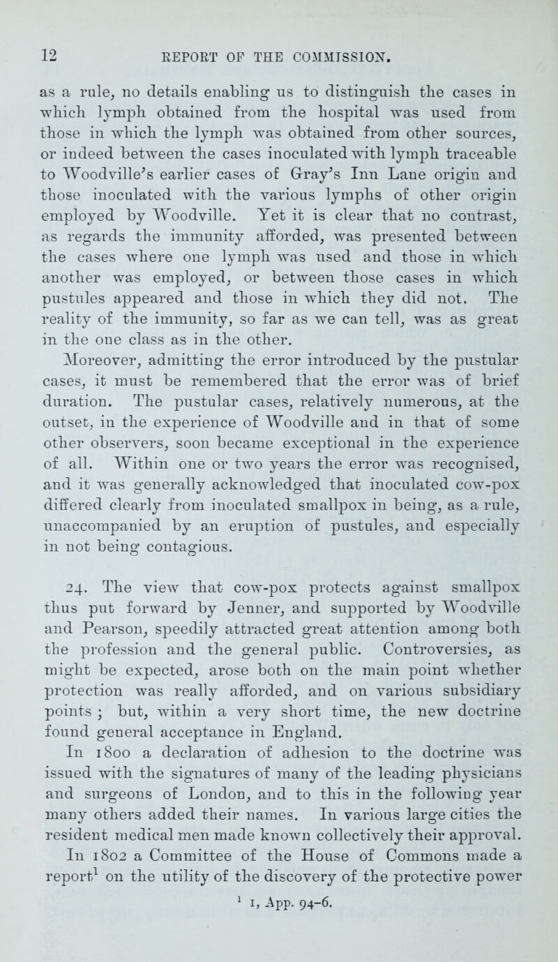 as a rule, no details enabling ns to distinguish the cases in which lymph obtained from the hospital was used from those in which the lymph was obtained from other sources, or indeed between the cases inoculated with lymph traceable to Woodville's earlier cases of Gray's Inn Lane origin and those inoculated with the various lymphs of other origin employed by Woodville. Yet it is clear that no contrast, as regards the immunity afforded, was presented between the cases where one lymph was used and those in which another was employed, or between those cases in which pustules appeared and those in which they did not. The reality of the immunity, so far as we can tell, was as great in the one class as in the other. Moreover, admitting the error introduced by the pustular cases, it must be remembered that the error was of brief duration. The pustular cases, relatively numerous, at the outset, in the experience of Woodville and in that of some other observers, soon became exceptional in the experience of all. Within one or two years the error was recognised, and it was generally acknowledged that inoculated cow-pox differed clearly from inoculated smallpox in being, as a rule, unaccompanied by an eruption of pustules, and especially in not being contagious. 24. The view that cow-pox protects against smallpox thus put forward by Jenner, and supported by Woodville and Pearson, speedily attracted great attention among both the profession and the general public. Controversies, as might be expected, arose both on the main point whether protection was really afforded, and on various subsidiary points ; but, within a very short time, the new doctrine found general acceptance in England. In 1800 a declaration of adhesion to the doctrine was issued with the signatures of many of the leading physicians and surgeons of London, and to this in the followiug year many others added their names. In various large cities the resident medical men made known collectively their approval. In 1802 a Committee of the House of Commons made a report1 on the utility of the discovery of the protective power