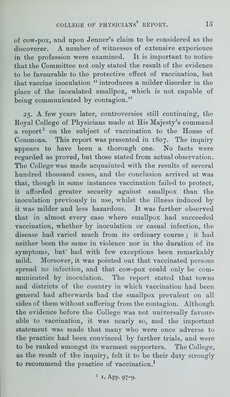 of cow-pox, and upon Jenner's claim to be considered as the discoverer. A number of witnesses of extensive experience in the profession were examined. It is important to notice that the Committee not only stated the result of the evidence to be favourable to the protective effect of vaccination, but that vaccine inoculation “ introduces a milder disorder in the place of the inoculated smallpox, which is not capable of being communicated by contagion.55 25. A few years later, controversies still continuing, the Eoyal College of Physicians made at His Majesty5s command a report1 on the subject of vaccination to the House of Commons. This report was presented in 1807. The inquiry appears to have been a thorough one. No facts were regarded as proved, but those stated from actual observation. The College was made acquainted with the results of several hundred thousand cases, and the conclusion arrived at was that, though in some instances vaccination failed to protect, it afforded greater security against smallpox than the inoculation previously in use, whilst the illness induced by it was milder and less hazardous. It was further observed that in almost every case where smallpox had succeeded vaccination, whether by inoculation or casual infection, the disease had varied much from its ordinary course ; it had neither been the same in violence nor in the duration of its symptoms, but’ had with few exceptions been remarkably mild. Moreover, it was pointed out that vaccinated persons spread no infection, and that cow-pox could only be com- municated by inoculation. The report stated that towns and districts of the country in which vaccination had been general had afterwards had the smallpox prevalent on all sides of them without suffering from the contagion. Although the evidence before the College was not universally favour- able to vaccination, it was nearly so, and the important statement was made that many who were once adverse to the practice had been convinced by further trials, and were to be ranked amongst its warmest supporters. The College, as the result of the inquiry, felt it to be their duty strongly to recommend the practice of vaccination.1 1