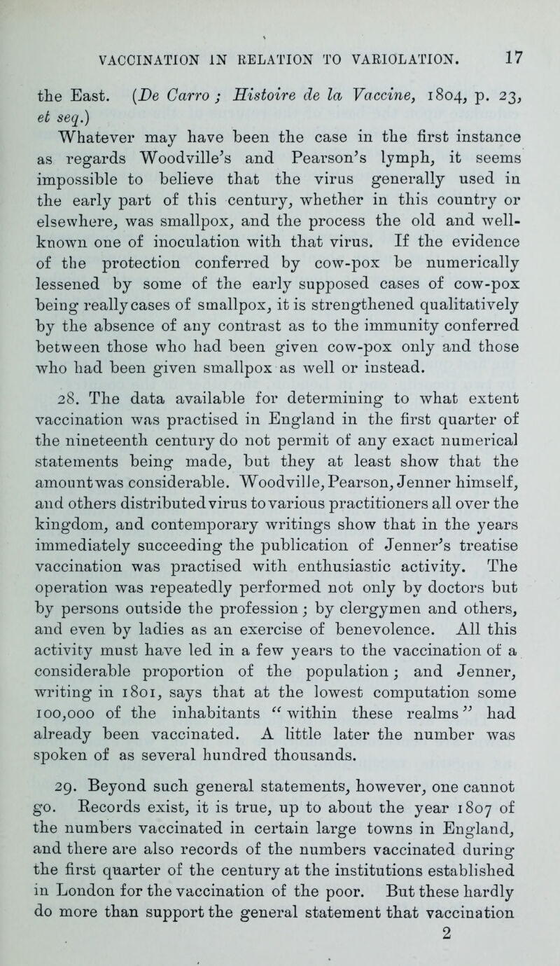 the East. (JDe Carro ; Histoire de la Vaccine, 1804, p. 23, et seq.) Whatever may have been the case in the first instance as regards Woodville^s and Pearson’s lymph, it seems impossible to believe that the virus generally used in the early part of this century, whether in this country or elsewhere, was smallpox, and the process the old and well- known one of inoculation with that virus. If the evidence of the protection conferred by cow-pox be numerically lessened by some of the early supposed cases of cow-pox being really cases of smallpox, it is strengthened qualitatively by the absence of any contrast as to the immunity conferred between those who had been given cow-pox only and those who had been given smallpox as well or instead. 28. The data available for determining to what extent vaccination was practised in England in the first quarter of the nineteenth century do not permit of any exact numerical statements being made, but they at least show that the amountwas considerable. WoodvilJe, Pearson, Jenner himself, and others distributed virus to various practitioners all over the kingdom, and contemporary writings show that in the years immediately succeeding the publication of Jenner’s treatise vaccination was practised with enthusiastic activity. The operation was repeatedly performed not only by doctors but by persons outside the profession; by clergymen and others, and even by ladies as an exercise of benevolence. All this activity must have led in a few years to the vaccination of a considerable proportion of the population; and Jenner, writing in 1801, says that at the lowest computation some 100,000 of the inhabitants “ within these realms” had already been vaccinated. A little later the number was spoken of as several hundred thousands. 29. Beyond such general statements, however, one cannot go. Becords exist, it is true, up to about the year 1807 of the numbers vaccinated in certain large towns in England, and there are also records of the numbers vaccinated during* the first quarter of the century at the institutions established in London for the vaccination of the poor. But these hardly do more than support the general statement that vaccination 2