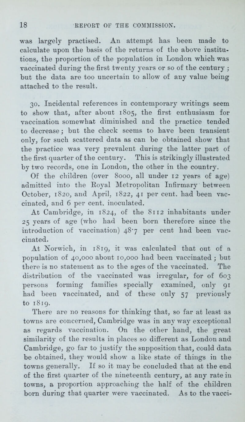 was largely practised. An attempt has been made to calculate upon the basis of the returns of the above institu- tions, the proportion of the population in London which was vaccinated during the first twenty years or so of the century ; but the data are too uncertain to allow of any value being attached to the result. 30. Incidental references in contemporary writings seem to show that, after about 1805, the first enthusiasm for vaccination somewhat diminished and the practice tended to decrease; but the check seems to have been transient only, for such scattered data as can be obtained show that the practice was very prevalent during the latter part of the first quarter of the century. This is strikingly illustrated by two records, one in London, the other in the country. Of the children (over 8000, all under 12 years of age) admitted into the Royal Metropolitan Infirmary between October, 1820, and April, 1822, 41 per cent, had been vac- cinated, and 6 per cent, inoculated. At Cambridge, in 1824, of the 8112 inhabitants under 25 years of age (who had been born therefore since the introduction of vaccination) 48*7 per cent had been vac- cinated. At Norwich, in 1819, it was calculated that out of a population of 40,000 about 10,000 had been vaccinated ; but there is no statement as to the ages of the vaccinated. The distribution of the vaccinated was irregular, for of 603 persons forming families specially examined, only 91 had been vaccinated, and of these only 57 previously to 1819. There are no reasons for thinking that, so far at least as towns are concerned, Cambridge was in any way exceptional as regards vaccination. On the other hand, the great similarity of the results in places so different as London and Cambridge, go far to justify the supposition that, could data be obtained, they would show a like state of things in the towns generally. If so it may be concluded that at the end of the first quarter of the nineteenth century, at any rate in towns, a proportion approaching the half of the children born during that quarter were vaccinated. As to the vacci-