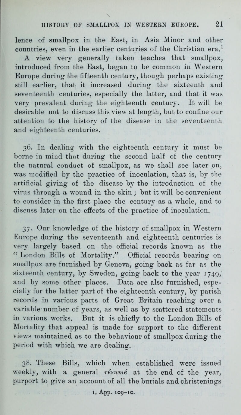 lence of smallpox in the East, in Asia Minor and other countries, even in the earlier centuries of the Christian era.1 A view very generally taken teaches that smallpox, introduced from the East, began to be common in Western Europe during the fifteenth century, though perhaps existing still earlier, that it increased during the sixteenth and seventeenth centuries, especially the latter, and that it was very prevalent during the eighteenth century. It will be desirable not to discuss this view at length, but to confine our attention to the history of the disease in the seventeenth and eighteenth centuries. 36. In dealing with the eighteenth century it must be borne in mind that during the second half of the century the natural conduct of smallpox, as we shall see later on, was modified by the practice of inoculation, that is, by the artificial giving of the disease by the introduction of the virus through a wound in the skin; but it will be convenient to consider in the first place the century as a whole, and to discuss later on the effects of the practice of inoculation. 37. Our knowledge of the history of smallpox in Western Europe during the seventeenth and eighteenth centuries is very largely based on the official records known as the “ London Bills of Mortality.” Official records bearing on smallpox are furnished by Geneva, going back as far as the sixteenth century, by Sweden, going back to the year 1749, and by some other places. Data are also furnished, espe- cially for the latter part of the eighteenth century, by parish records in various parts of Great Britain reaching over a variable number of years, as well as by scattered statements in various works. But it is chiefly to the London Bills of Mortality that appeal is made for support to the different views maintained as to the behaviour of smallpox during the period with which we are dealing. 38. These Bills, which when established were issued weekly, with a general resume at the end of the year, purport to give an account of all the burials and christenings 1, App. 109-10.