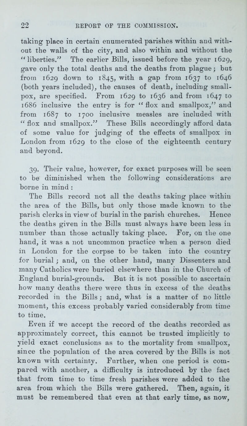 taking place in certain enumerated parishes within and with- out the walls of the city, and also within and without the “ liberties.” The earlier Bills, issued before the year 1629, gave only the total deaths and the deaths from plague; but from 1629 down to 1845, with a gap from 1637 to 1646 (both years included), the causes of death, including small- pox, are specified. From 1629 to 1636 and from 1647 t0 1686 inclusive the entry is for “ flox and smallpox,” and from 1687 to 1700 inclusive measles are included with “ flox and smallpox.” These Bills accordingly afford data of some value for judging of the effects of smallpox in London from 1629 to the close of the eighteenth century and beyond. 39. Their value, however, for exact purposes will be seen to be diminished when the following considerations are borne in mind : The Bills record not all the deaths taking place within the area of the Bills, but only those made known to the parish clerks in view of burial in the parish churches. Hence the deaths given in the Bills must always have been less in number than those actually taking place. For, on the one hand, it was a not uncommon practice when a person died in London for the corpse to be taken into the country for burial; and, on the other hand, many Dissenters and many Catholics were buried elsewhere than in the Church of England burial-grounds. But it is not possible to ascertain how many deaths there were thus in excess of the deaths recorded in the Bills; and, what is a matter of no little moment, this excess probably varied considerably from time to time. Even if we accept the record of the deaths recorded as approximately correct, this cannot be trusted implicitly to yield exact conclusions as to the mortality from smallpox, since the population of the area covered by the Bills is not known with certainty. Further, when one period is com- pared with another, a difficulty is introduced by the fact that from time to time fresh parishes were added to the area from which the Bills were gathered. Then, again, it must be remembered that even at that early time, as now,