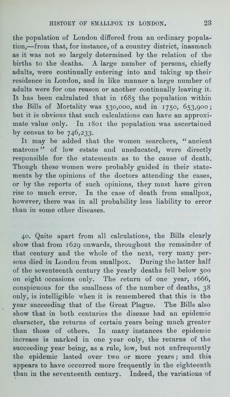 the population of London differed from an ordinary popula- tion,—from that, for instance, of a country district, inasmuch as it was not so largely determined by the relation of the births to the deaths. A large number of persons, chiefly adults, were continually entering into and taking up their residence in London, and in like manner a large number of adults were for one reason or another continually leaving it. It has been calculated that in 1685 the population within the Bills of Mortality was 530,000, and in 1750, 653,900; but it is obvious that such calculations can have an approxi- mate value only. In 1801 the population was ascertained by census to be 746,233. It may be added that the women searchers, “ ancient matrons99 of low estate and uneducated, were directly responsible for the statements as to the cause of death. Though these women were probably guided in their state- ments by the opinions of the doctors attending the cases, or by the reports of such opinions, they must have given rise to much error. In the case of death from smallpox, however, there was in all probability less liability to error than in some other diseases. 40. Quite apart from all calculations, the Bills clearly show that from 1629 onwards, throughout the remainder of that century and the whole of the next, very many per- sons died in London from smallpox. During the latter half of the seventeenth century the yearly deaths fell below 500 on eight occasions only. The return of one year, 1666, conspicuous for the smallness of the number of deaths, 38 only, is intelligible when it is remembered that this is the year succeeding that of the Great Plague. The Bills also show that in both centuries the disease had an epidemic character, the returns of certain years being much greater than those of others. In many instances the epidemic increase is marked in one year only, the returns of the succeeding year being, as a rule, low, but not unfrequently the epidemic lasted over two or more years; and this appears to have occurred more frequently in the eighteenth than in the seventeenth century. Indeed, the variations of