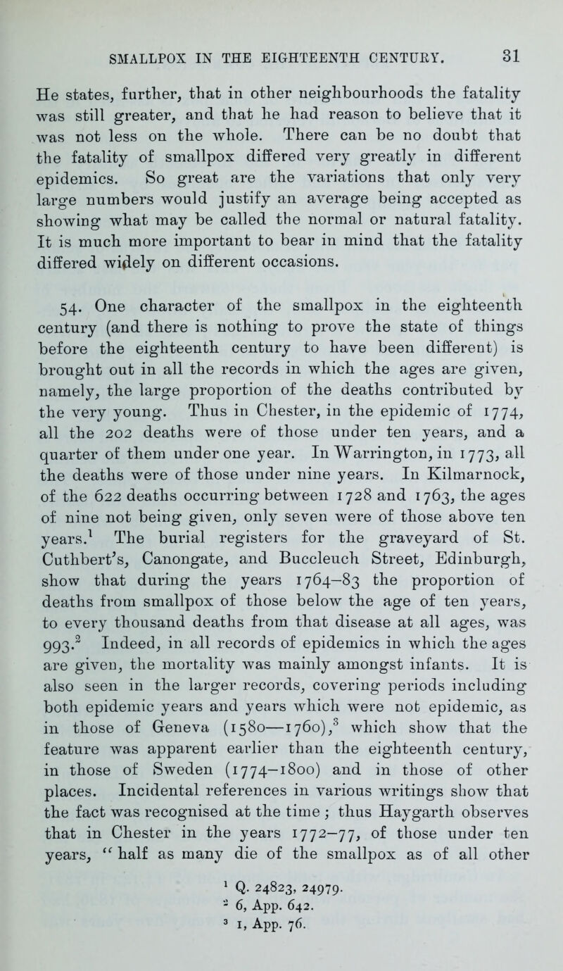 He states, further, that in other neighbourhoods the fatality was still greater, and that he had reason to believe that it was not less on the whole. There can be no doubt that the fatality of smallpox differed very greatly in different epidemics. So great are the variations that only very large numbers would justify an average being accepted as showing what may be called the normal or natural fatality. It is much more important to bear in mind that the fatality differed widely on different occasions. 54. One character of the smallpox in the eighteenth century (and there is nothing to prove the state of things before the eighteenth century to have been different) is brought out in all the records in which the ages are given, namely, the large proportion of the deaths contributed by the very young. Thus in Chester, in the epidemic of 1774, all the 202 deaths were of those under ten years, and a quarter of them under one year. In Warrington, in 1773, all the deaths were of those under nine years. In Kilmarnock, of the 622 deaths occurring between 1728 and 1763, the ages of nine not being given, only seven were of those above ten years.1 2 3 The burial registers for the graveyard of St. CuthberCs, Canongate, and Buccleuch Street, Edinburgh, show that during the years 1764—83 the proportion of deaths from smallpox of those below the age of ten years, to every thousand deaths from that disease at all ages, was 993.2 Indeed, in all records of epidemics in which the ages are given, the mortality was mainly amongst infants. It is also seen in the larger records, covering periods including both epidemic years and years which were not epidemic, as in those of Geneva (1580—1760)/ which show that the feature was apparent earlier than the eighteenth century, in those of Sweden (1774—1800) and in those of other places. Incidental references in various writings show that the fact was recognised at the time ; thus Haygarth observes that in Chester in the years 1772-77, of those under ten years, “ half as many die of the smallpox as of all other 1 Q- 24823, 24979. 2 6, App. 642.