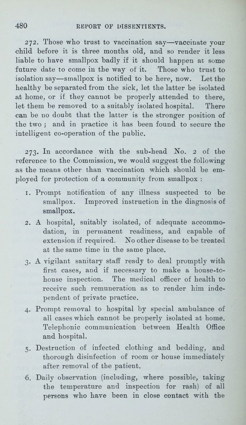 272. Those who trust to vaccination say—vaccinate your child before it is three months old, and so render it less liable to have smallpox badly if it should happen at some future date to come in the way of it. Those who trust to isolation say—smallpox is notified to be here, now. Let the healthy be separated from the sick, let the latter be isolated at home, or if they cannot be properly attended to there, let them be removed to a suitably isolated hospital. There can be no doubt that the latter is the stronger position of the two ; and in practice it has been found to secure the intelligent co-operation of the public. 273. In accordance with the sub-head No. 2 of the reference to the Commission, we would suggest the following as the means other than vaccination which should be em- ployed for protection of a community from smallpox : 1. Prompt notification of any illness suspected to be smallpox. Improved instruction in the diagnosis of smallpox. 2. A hospital, suitably isolated, of adequate accommo- dation, in permanent readiness, and capable of extension if required. No other disease to be treated at the same time in the same place. 3. A vigilant sanitary staff ready to deal promptly with first cases, and if necessary to make a house-to- house inspection. The medical officer of health to receive such remuneration as to render him inde- pendent of private practice. 4. Prompt removal to hospital by special ambulance of all cases which cannot be properly isolated at home. Telephonic communication between Health Office and hospital. 5. Destruction of infected clothing and bedding, and thorough disinfection of room or house immediately after removal of the patient. 6. Daily observation (including, where possible, taking the temperature and inspection for rash) of all persons who have been in close contact with the