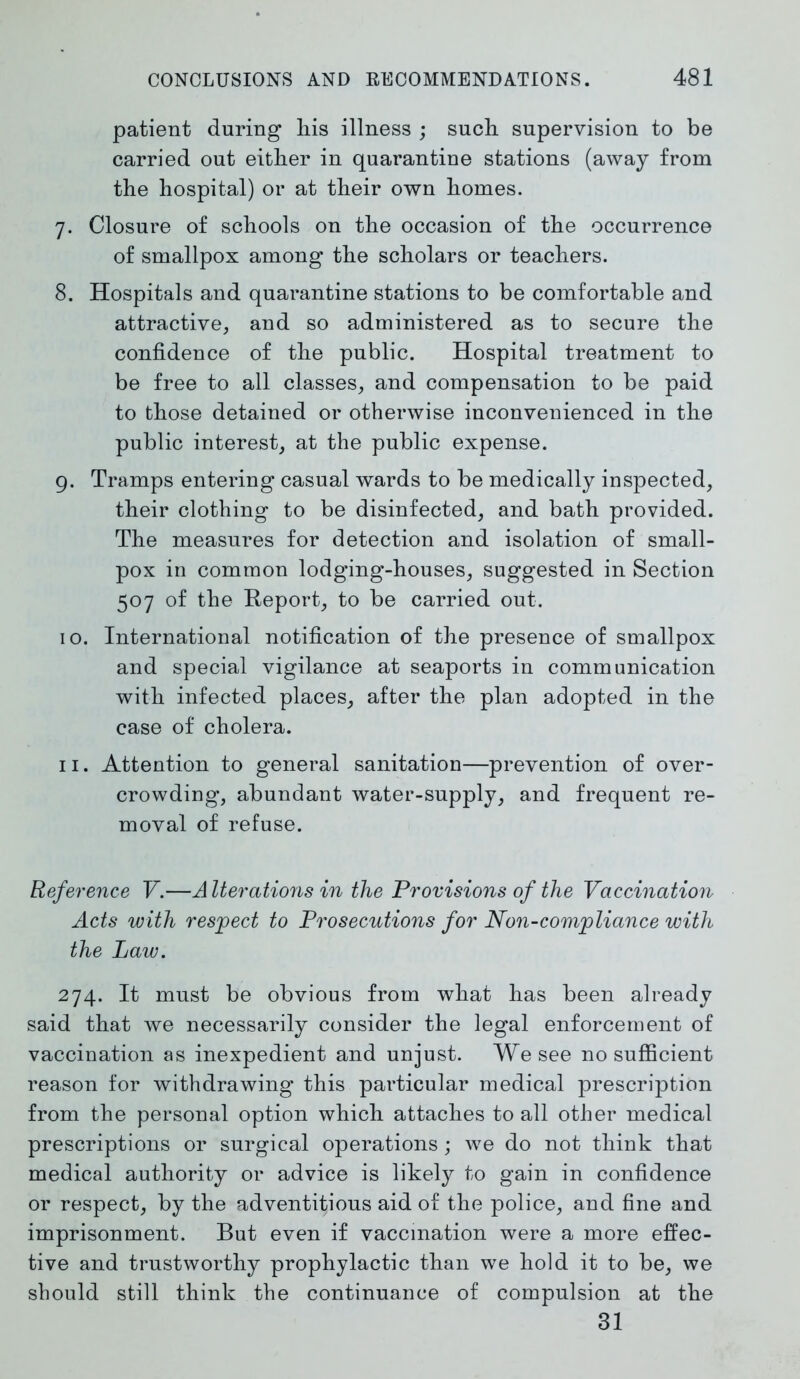 patient during his illness ; such supervision to be carried out either in quarantine stations (away from the hospital) or at their own homes. 7. Closure of schools on the occasion of the occurrence of smallpox among the scholars or teachers. 8. Hospitals and quarantine stations to be comfortable and attractive, and so administered as to secure the confidence of the public. Hospital treatment to be free to all classes, and compensation to be paid to those detained or otherwise inconvenienced in the public interest, at the public expense. 9. Tramps entering casual wards to be medically inspected, their clothing to be disinfected, and bath provided. The measures for detection and isolation of small- pox in common lodging-houses, suggested in Section 507 of the Report, to be carried out. 10. International notification of the presence of smallpox and special vigilance at seaports in communication with infected places, after the plan adopted in the case of cholera. 11. Attention to general sanitation—prevention of over- crowding, abundant water-supply, and frequent re- moval of refuse. Reference V.—Alterations in the Provisions of the Vaccination Acts with respect to Prosecutions for Non-compliance with the Law. 274. It must be obvious from what has been already said that we necessarily consider the legal enforcement of vaccination as inexpedient and unjust. We see no sufficient reason for withdrawing this particular medical prescription from the personal option which attaches to all other medical prescriptions or surgical operations; we do not think that medical authority or advice is likely to gain in confidence or respect, by the adventitious aid of the police, and fine and imprisonment. But even if vaccination were a more effec- tive and trustworthy prophylactic than we hold it to be, we should still think the continuance of compulsion at the 31
