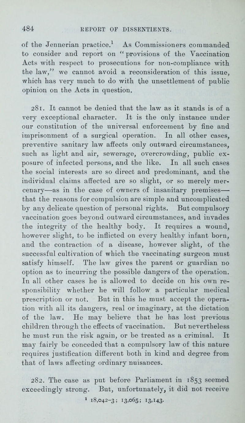 of the Jennerian practice.1 As Commissioners commanded to consider and report on “ provisions of the Vaccination Acts with respect to prosecutions for non-compliance with the law,” we cannot avoid a reconsideration of this issue, which has very much to do with the unsettlement of public opinion on the Acts in question. 281. It cannot be denied that the law as it stands is of a very exceptional character. It is the only instance under our constitution of the universal enforcement by fine and imprisonment of a surgical operation. In all other cases, preventive sanitary law affects only outward circumstances, such as light and air, sewerage, overcrowding, public ex- posure of infected persons, and the like. In all such cases the social interests are so direct and predominant, and the individual claims affected are so slight, or so merely mer- cenary—as in the case of owners of insanitary premises— that the reasons for compulsion are simple and uncomplicated by any delicate question of personal rights. But compulsory vaccination goes beyond outward circumstances, and invades the integrity of the healthy body. It requires a wound, however slight, to be inflicted on every healthy infant born, and the contraction of a disease, however slight, of the successful cultivation of which the vaccinating surgeon must satisfy himself. The law gives the parent or guardian no option as to incurring the possible dangers of the operation. In all other cases he is allowed to decide on his own re- sponsibility whether he will follow a particular medical prescription or not. But in this he must accept the opera- tion with all its dangers, real or imaginary, at the dictation of the law. He may believe that he has lost previous children through the effects of vaccination. But nevertheless he must run the risk again, or be treated as a criminal. It may fairly be conceded that a compulsory law of this nature requires justification different both in kind and degree from that of laws affecting ordinary nuisances. 282. The case as put before Parliament in 1853 seemed exceedingly strong. But, unfortunately, it did not receive 1 18,042-3; 13,065; 13,143*