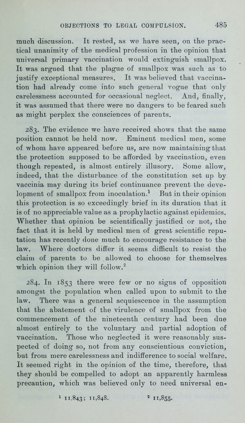 much discussion. It rested, as we have seen, on the prac- tical unanimity of the medical profession in the opinion that universal primary vaccination would extinguish smallpox. It was argued that the plague of smallpox was such as to justify exceptional measures. It was believed that vaccina- tion had already come into such general vogue that only carelessness accounted for occasional neglect. And, finally, it was assumed that there were no dangers to be feared such as might perplex the consciences of parents. 283. The evidence we have received shows that the same position cannot be held now. Eminent medical men, some of whom have appeared before us, are now maintaining that the protection supposed to be afforded by vaccination, even though repeated, is almost entirely illusory. Some allow, indeed, that the disturbance of the constitution set up by vaccinia may during its brief continuance prevent the deve- lopment of smallpox from inoculation.1 But in their opinion this protection is so exceedingly brief in its duration that it is of no appreciable value as a prophylactic against epidemics. Whether that opinion be scientifically justified or not, the fact that it is held by medical men of great scientific repu- tation has recently done much to encourage resistance to the law. Where doctors differ it seems difficult to resist the claim of parents to be allowed to choose for themselves which opinion they will follow.2 284. In 1853 there were few or no signs of opposition amongst the population when called upon to submit to the law. There was a general acquiescence in the assumption that the abatement of the virulence of smallpox from the commencement of the nineteenth century had been due almost entirely to the voluntary and partial adoption of vaccination. Those who neglected it were reasonably sus- pected of doing so, not from any conscientious conviction, but from mere carelessness and indifference to social welfare. It seemed right in the opinion of the time, therefore, that they should be compelled to adopt an apparently harmless precaution, which was believed only to need universal en- 1 11,843; 11,848. 2 11,855.