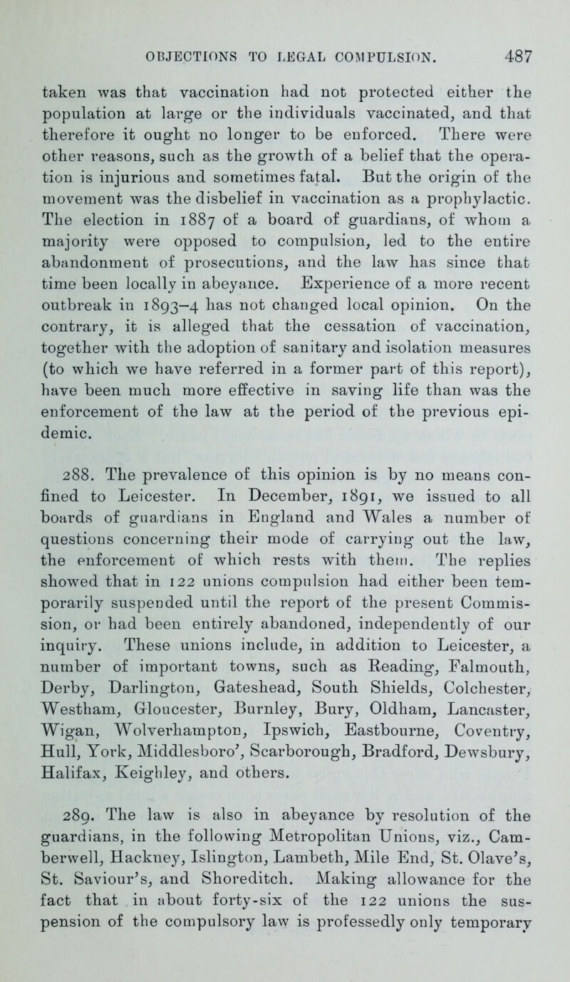 taken was that vaccination had not protected either the population at large or the individuals vaccinated, and that therefore it ought no longer to be enforced. There were other reasons, such as the growth of a belief that the opera- tion is injurious and sometimes fatal. But the origin of the movement was the disbelief in vaccination as a prophylactic. The election in 1887 of a board of guardians, of whom a majority were opposed to compulsion, led to the entire abandonment of prosecutions, and the law has since that time been locally in abeyance. Experience of a more recent outbreak in 1893—4 has not changed local opinion. On the contrary, it is alleged that the cessation of vaccination, together with the adoption of sanitary and isolation measures (to which we have referred in a former part of this report), have been much more effective in saving life than was the enforcement of the law at the period of the previous epi- demic. 288. The prevalence of this opinion is by no means con- fined to Leicester. In December, 1891, we issued to all boards of guardians in England and Wales a number of questions concerning their mode of carrying out the law, the enforcement of which rests with them. The replies showed that in 122 unions compulsion had either been tem- porarily suspended until the report of the present Commis- sion, or had been entirely abandoned, independently of our inquiry. These unions include, in addition to Leicester, a number of important towns, such as Reading, Falmouth, Derby, Darlington, Gateshead, South Shields, Colchester, Westham, Gloucester, Burnley, Bury, Oldham, Lancaster, Wigan, Wolverhampton, Ipswich, Eastbourne, Coventry, Hull, York, Middlesboro’, Scarborough, Bradford, Dewsbury, Halifax, Keighley, and others. 289. The law is also in abeyance by resolution of the guardians, in the following Metropolitan Unions, viz., Cam- berwell, Hackney, Islington, Lambeth, Mile End, St. Olave’s, St. Saviour’s, and Shoreditch. Making allowance for the fact that in about forty-six of the 122 unions the sus- pension of the compulsory law is professedly only temporary