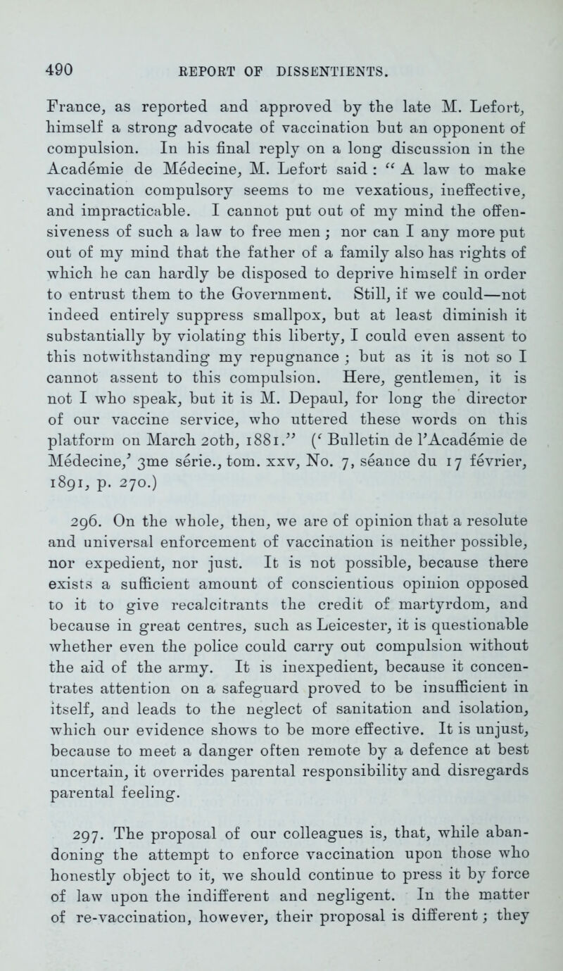 France, as reported and approved by the late M. Lefort, himself a strong advocate of vaccination but an opponent of compulsion. In his final reply on a long discussion in the Academie de Medecine, M. Lefort said : “ A law to make vaccination compulsory seems to me vexatious, ineffective, and impracticable. I cannot put out of my mind the offen- siveness of such a law to free men ; nor can I any more put out of my mind that the father of a family also has rights of which he can hardly be disposed to deprive himself in order to entrust them to the Government. Still, if we could—not indeed entirely suppress smallpox, but at least diminish it substantially by violating this liberty, I could even assent to this notwithstanding my repugnance ; but as it is not so I cannot assent to this compulsion. Here, gentlemen, it is not I who speak, but it is M. Depaul, for long the director of our vaccine service, who uttered these words on this platform on March 20th, 1881.” Bulletin de k Academie de Medecine/ 3me serie., tom. xxv, No. 7, seance du 17 fevrier, 1891, p. 270.) 296. On the whole, then, we are of opinion that a resolute and universal enforcement of vaccination is neither possible, nor expedient, nor just. It is not possible, because there exists a sufficient amount of conscientious opinion opposed to it to give recalcitrants the credit of martyrdom, and because in great centres, such as Leicester, it is questionable whether even the police could carry out compulsion without the aid of the army. It is inexpedient, because it concen- trates attention on a safeguard proved to be insufficient in itself, and leads to the neglect of sanitation and isolation, which our evidence shows to be more effective. It is unjust, because to meet a danger often remote by a defence at best uncertain, it overrides parental responsibility and disregards parental feeling. 297. The proposal of our colleagues is, that, while aban- doning the attempt to enforce vaccination upon those who honestly object to it, we should continue to press it by force of law upon the indifferent and negligent. In the matter of re-vaccination, however, their proposal is different; they