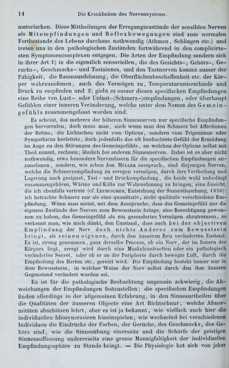 motorischen. Diese Mittheilungen der Erregungszustände der sensiblen Nerven als Mitempfindungen und Reflexbewegungen sind zum normalen Fortbestände des Lebens durchaus nothwendig (Athmen, Schlingen etc.) und treten uns in den pathologischen Zuständen fortwährend in den complicirte- sten Symptomencomplexen entgegen. Die Arten der Empfindung sondern sich in ihrer Art 1) in die eigentlich sensoriellen, die des Gesichts-, Gehörs-, Ge- ruchs-, Geschmacks- und Tastsinnes, und den Tastnerven kommt ausser der Fähigkeit, die Raumausdehnung, die Oberflächenbeschaffenheit etc. der Kör- per wahrzunehmen, auch das Vermögen zu, Temperaturunterschiede und Druck zu empfinden und 2) giebt es ausser diesen specifischen Empfindungen eine Reihe von Lust- oder Unlust-(Schmerz-)empfindungen , oder überhaupt Gefühlen einer inneren Veränderung, welche unter dem Namen des Gemein- gefühls zusammeDgefasst worden sind. Es scheint, das mehrere der höheren Sinnesnerven nur specifische Empfindun- gen hervorrufen, doch muss man, auch wenn man den Schmerz bei Affectionen der Retina, die Lichtscheu nicht vom Opticus, sondern vom Trigeminus oder Sympathicus herleitete, doch jedenfalls das oft beobachtete Gefühl der Ermüdung im Auge zu den Störungen des Gemeingefühls, an welchen der Opticus selbst mit Theil nimmt, rechnen; ähnlich bei anderen Sinnesnerven. Dabei ist es aber nicht nothwendig, etwa besondere Nervenfasern für die specifischen Empfindungen an- zunehmen, sondern, wie schon Joh. Müller aussprach, sind diejenigen Nerven, welche die Schmerzempfindung zu erregen vermögen, durch ihre Vertheilung und Lagerung auch geeignet, Tast- und Druckempfindung, die beide wohl unbedingt zusammengehören, Warme und Kälte zur Wahrnehmung zu bringen, eine Ansicht, die ich ebenfalls vertrete (cf. Leubuscher, Entstehung der Sinnestäuschung, 1 850); ich betrachte Schmerz nur als eine quantitativ, nicht qualitativ verschiedene Em- pfindung. Wenn man meint, mit dem Ausspruche, dass das Gemeingefühl nur die eigenen Zustände der Nerven zum Bewusstsein bringe, eine Berechtigung gewon- nen zu haben, das Gemeingefühl als ein gesondertes Vermögen abzutrennen, so verkennt man, wie mich dünkt, den Umstand, dass auch bei der objectiven Empfindung der Nerv doch nichts Anderes zum Bewusstsein bringt, als seinen eigenen, durch den äusseren Reiz veränderten Zustand. Es ist, streng genommen, ganz derselbe Pr-ocess, ob ein Nerv, der im Innern des Körpers liegt, erregt wird durch eine Muskelcontraction oder ein pathologisch verändertes Secret, oder ob er an der Peripherie durch bewegte Luft, durch die Empfindung des Harten etc., gereizt wird. Die Empfindung besteht immer nur in dem Bewusstsein, in welcher Weise der Nerv selbst durch den ihm äussern Gegenstand verändert worden sei. Es ist für die pathologische Beobachtung ungemein schwierig, die Ab- weichungen der Empfindungen festzustellen ; die specifischen Empfindungen finden allerdings in der allgemeinen Erfahrung, in den Sinnesurtheilen über die Qualitäten der äusseren Objecte eine Art Richtschnur, welche Abnor- mitäten abschätzen lehrt, aber es ist ja bekannt, wie vielfach auch hier die individuellen Idiosyncrasieen hineinspielen, wie wechselnd bei verschiedenen Individuen die Eindrücke der Farben, der Gerüche, des Geschmacks, des Ge- hörs sind, wie die Sinnesübung einerseits und die Schärfe der geistigen Sinnesauffassung andererseits eine grosse Mannigfaltigkeit der individuellen Empfindungssphäre zu Stande bringt. — Die Physiologie hat sich von jeher