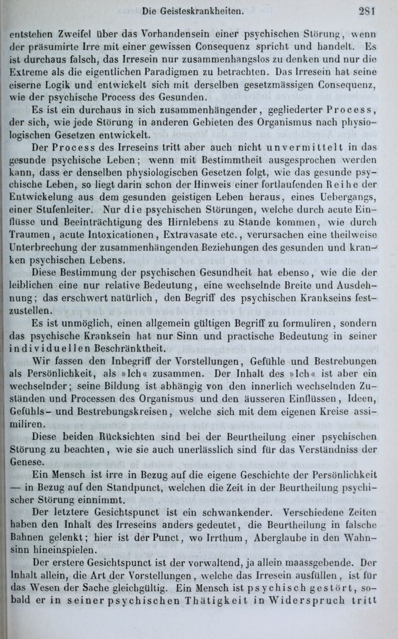 entstehen Zweifel über das Vorhandensein einer psychischen Störung, wenn der präsumirte Irre mit einer gewissen Consequenz spricht und handelt. Es ist durchaus falsch, das Irresein nur zusammenhangslos zu denken und nur die Extreme als die eigentlichen Paradigmen zu betrachten. Das Irresein hat seine j eiserne Logik und entwickelt sich mit derselben gesetzmässigen Gonsequenz, | wie der psychische Process des Gesunden. Es ist ein durchaus in sich zusammenhängender, gegliederter Process, der sich, wie jede Störung in anderen Gebieten des Organismus nach physio- j logischen Gesetzen entwickelt. Der Process des Irreseins tritt aber auch nicht unvermittelt in das gesunde psychische Leben; wenn mit Bestimmtheit ausgesprochen werden kann, dass er denselben physiologischen Gesetzen folgt, wie das gesunde psy- chische Leben, so liegt darin schon der Hinweis einer fortlaufenden Reihe der ! Entwickelung aus dem gesunden geistigen Leben heraus, eines Uebergangs, | einer Stufenleiter. Nur die psychischen Störungen, welche durch acute Ein- flüsse und Beeinträchtigung des Hirnlebens zustande kommen, wie durch Traumen, acute Intoxicationen, Extravasate etc., verursachen eine theilweise | Unterbrechung der zusammenhängenden Beziehungen des gesunden und kran-' | ken psychischen Lebens. Diese Bestimmung der psychischen Gesundheit hat ebenso, wie die der | leiblichen eine nur relative Bedeutung, eine wechselnde Breite und Ausdeh- nung ; das erschwert natürlich, den Begriff des psychischen Krankseins fest- zustellen. Es ist unmöglich, einen allgemein gültigen Begriff zu formuliren, sondern j das psychische Kranksein hat nur Sinn und practische Bedeutung in seiner ! individuellen Beschränktheit. Wir fassen den Inbegriff der Vorstellungen, Gefühle und Bestrebungen als Persönlichkeit, als »Ich« zusammen. Der Inhalt des »Ich« ist aber ein wechselnder; seine Bildung ist abhängig von den innerlich wechselnden Zu- I ständen und Processen des Organismus und den äusseren Einflüssen, Ideen, Gefühls- und Bestrebungskreisen, welche sich mit dem eigenen Kreise assi- i miliren. Diese beiden Rücksichten sind bei der Beurtheilung einer psychischen Störung zu beachten, wie sie auch unerlässlich sind für das Verständnis der | Genese. Ein Mensch ist irre in Bezug auf die eigene Geschichte der Persönlichkeit — in Bezug auf den Standpunct, welchen die Zeit in der Beurtheilung psychi- l scher Störung einnimmt. Der letztere Gesichtspunct ist ein schwankender. Verschiedene Zeiten , haben den Inhalt des Irreseins anders gedeutet, die Beurtheilung in falsche Bahnen gelenkt; hier ist der Punct, wo Irrthum , Aberglaube in den Wahn- | sinn hineinspielen. Der erstere Gesichtspunct ist der vorwaltend, ja allein maassgebende. Der i Inhalt allein, die Art der Vorstellungen , welche das Irresein ausfüllen, ist für das Wesen der Sache gleichgültig. Ein Mensch ist psychisch gestört, so- i bald er in seiner psychischen Thätigkeit in Widerspruch tritt