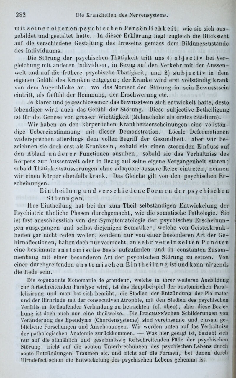 mitseiner eigenenpsychischen Persönlichkeit, wie sie sich aus- gebildet und gestaltet hatte. In dieser Erklärung liegt zugleich die Rücksicht auf die verschiedene Gestaltung des Irreseins gemäss dem Bildungszustande des Individuums. Die Störung der psychischen Thätigkeit tritt uns 1) objectiv bei Ver- gleichung mit anderen Individuen, in Bezug auf den Verkehr mit der Aussen- welt und auf die frühere psychische Thätigkeit, und 2) subjectiv in dem eigenen Gefühl des Kranken entgegen; der Kranke wird erst vollständig krank von dem Augenblicke an, wo das Moment der Störung in sein Bewusstsein eintritt, als Gefühl der Hemmung, der Erschwerung etc. Je klarer und je geschlossener das Bewusstsein sich entwickelt hatte, desto lebendiger wird auch das Gefühl der Störung. Diese subjective Betheiligung ist für die Genese von grosser Wichtigkeit (Melancholie als erstes Stadium). Wir haben an den körperlichen Krankheitserscheinungen eine vollstän- dige Uebereinstimmung mit dieser Demonstration. Locale Deformationen widersprechen allerdings dem vollen Begriff der Gesundheit, aber wir be- zeichnen sie doch erst als Kranksein, sobald sie einen störenden Einfluss auf den Ablauf anderer Functionen ausüben, sobald sie das Verhältniss des Körpers zur Aussenwelt oder in Bezug auf seine eigene Vergangenheit stören ; sobald Thätigkeitsäusserungen ohne adäquate äussere Reize eintreten, nennen wir einen Körper ebenfalls krank. Das Gleiche gilt von den psychischen Er- scheinungen. Eintheilungund verschiedene Formen derpsychischen Störun gen, Ihre Eintheilung hat bei der zum Theil selbständigen Entwickelung der Psychiatrie ähnliche Phasen durchgemacht, wie die somatische Pathologie. Sie ist fast ausschliesslich von der Symptomatologie der psychischen Erscheinun- gen ausgegangen und selbst diejenigen Somatiker, welche von Geisteskrank- heiten gar nicht reden wrnllen, sondern nur von einer besonderen Art der Ge- hirnaffectionen, haben doch nur vermocht, an sehr verein zelten Puncten eine bestimmte anatomische Basis aufzufinden und in constanten Zusam- menhang mit einer besonderen Art der psychischen Störung zu setzen. Von einer durchgreifenden anatomischen Eintheilung ist und kann nirgends die Rede sein. Die sogenannte Monomanie de grandeur, welche in ihrer weiteren Ausbildung zur fortschreitenden Paralyse wird, ist das Hauptbeispiel der anatomischen Paral- lelisirung und man hat sich bemüht, die Stadien der Entzündung der Pia mater und der Hirnrinde mit der conseculiven Atrophie, mit den Stadien des psychischen Verfalls in fortlaufender Verbindung zu betrachten (cf. oben), aber diese Bezie- hung ist doch auch nur eine theilweise. Die BERGMANN’schen Schilderungen von Veränderung des Ependvma (Chordensysteme) sind vereinsamte und einsam ge- bliebene Forschungen und Anschauungen. Wir werden unten auf das Verhältniss der pathologischen Anatomie zurückkommen. — Was hier gesagt ist, bezieht sich nur auf die allmählich und gesetzmässig fortschreitenden Fälle der psychischen Störung, nicht auf die acuten Unterbrechungen des psychischen Lebens durch acute Entzündungen, Traumen etc. und nicht auf die Formen, bei denen durch Hirndefect schon die Entwickelung des psychischen Lebens gehemmt ist.