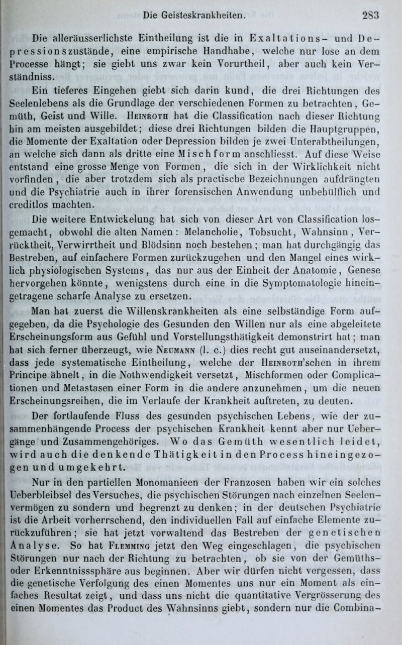 Die alleräusserlichste Eintheilung ist die in Exalt ations- und De- pression szustande, eine empirische Handhabe, welche nur lose andern Processe hängt; sie giebt uns zwar kein Vorurtheil, aber auch kein Ver- ständniss. Ein tieferes Eingehen giebt sich darin kund, die drei Richtungen des | Seelenlebens als die Grundlage der verschiedenen Formen zu betrachten, Ge- müth, Geist und Wille. Heinroth hat die Classification nach dieser Richtung i hin am meisten ausgebildet; diese drei Richtungen bilden die Hauptgruppen, die Momente der Exaltation oder Depression bilden je zwei Unterabtheilungen, | an welche sich dann als dritte eine Mi sch form anschliesst. Auf diese Weise I entstand eine grosse Menge von Formen , die sich in der Wirklichkeit nicht vorfinden , die aber trotzdem sich als practische Rezeichnungen aufdrängten | und die Psychiatrie auch in ihrer forensischen Anwendung unbehülfiich und i creditlos machten. Die weitere Entwickelung hat sich von dieser Art von Classification los- | gemacht, obwohl die alten Namen : Melancholie, Tobsucht, Wahnsinn , Ver- rücktheit, Verwirrtheit und Rlödsinn noch bestehen ; man hat durchgängig das Restreben, auf einfachere Formen zurückzugehen und den Mangel eines wirk- lich physiologischen Systems, das nur aus der Einheit der Anatomie, Genese I hervorgehen könnte, wenigstens durch eine in die Symptomatologie hinein- ; getragene scharfe Analyse zu ersetzen. Man hat zuerst die Willenskrankheiten als eine selbständige Form auf- gegeben, da die Psychologie des Gesunden den Willen nur als eine abgeleitete Erscheinungsform aus Gefühl und Vorstellungsthätigkeit demonstrirt hat; man hat sich ferner überzeugt, wie Neumann (1. c.) dies recht gut auseinandersetzt, dass jede systematische Eintheilung, welche der HEiNROTH’schen in ihrem Principe ähnelt, in die Nothwendigkeit versetzt, Mischformen oder Complica- : tionen und Metastasen einer Form in die andere anzunehmen, um die neuen Erscheinungsreihen, die im Verlaufe der Krankheit auftreten, zu deuten. Der fortlaufende Fluss des gesunden psychischen Lebens, wie der zu- sammenhängende Process der psychischen Krankheit kennt aber nur Ueber- 1 gange und Zusammengehöriges. Wo das Gemüth wesentlich leidet, wird auch die denkende Thätigkeit in den Process hineingezo- gen und umgekehrt. Nur in den partiellen Monomanieen der Franzosen haben wir ein solches Ueberbleibsel des Versuches, die psychischen Störungen nach einzelnen Seelen- vermögen zu sondern und begrenzt zu denken; in der deutschen Psychiatrie ist die Arbeit vorherrschend, den individuellen Fall auf einfache Elemente zu- rückzuführen; sie hat jetzt vorwaltend das Restreben der genetischen Analyse. So hat Flemming jetzt den Weg eingeschlagen, die psychischen i Störungen nur nach der Richtung zu betrachten, ob sie von der Gemülhs- oder Erkenntnisssphäre aus beginnen. Aber wir dürfen nicht vergessen, dass die genetische Verfolgung des einen Momentes uns nur ein Moment als ein- »j faches Resultat zeigt, und dass uns nicht die quantitative Vergrösserung des ■ i einen Momentes das Product des Wahnsinns giebt, sondern nur die Combina-
