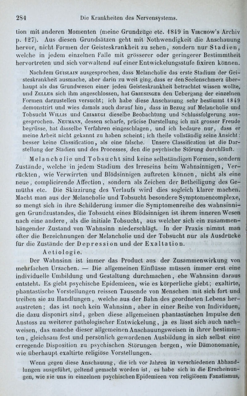 tion mit anderen Momenten (meine Grundzüge etc. 1849 in Virchow’s Archiv p. 127). Aus diesen Grundsätzen geht mit Nothwendigkeit die Anschauung hervor, nicht Formen der Geisteskrankheit zu sehen, sondern nur Stadien, welche in jedem einzelnen Falle mit grösserer oder geringerer Bestimmtheit hervortreten und sich vorwaltend auf einer Entwickelungsstufe fixiren können. Nachdem Guislain ausgesprochen, dass Melancholie das erste Stadium der Gei- steskrankheit ausmache, aber darin zu weit ging, dass er den Seelenschmerz über- haupt als das Grundwesen einer jeden Geisteskrankheit betrachtet wissen wollte, und Zeller sich ihm angeschlossen, hat Griesinger den Uebergang der einzelnen Formen darzustellen versucht; ich habe diese Anschauung sehr bestimmt 18 49 demonstrirt und wies damals auch darauf hin, dass in Bezug auf Melancholie und Tobsucht Willis und Chiarugi dieselbe Beobachtung und Schlussfolgerung aus- gesprochen. Neumann, dessen scharfe, präcise Darstellung ich mit grosser Freude begrüsse, hat dasselbe Verfahren eingeschlagen, und ich bedaure nur, dass er meine Arbeit nicht gekannt zu haben scheint; ich theile vollständig seine Ansicht: besser keine Classification, als eine falsche. Unsere Classification ist die Dar- stellung der Stadien und des Processes, den die psychische Störung durchläuft. Melancholie und Tobsucht sind keine selbständigen Formen, sondern Zustände, welche in jedem Stadium des Irreseins beim Wahnsinnigen, Ver- rückten, wie Verwirrten und Blödsinnigen auftreten können, nicht als eine neue, complicirende Affection, sondern als Zeichen der Betheiligung des Ge- müths etc. Die Skizzirung des Verlaufs wird dies sogleich klarer machen. Macht man aus der Melancholie und Tobsucht besondere Syrnptomencomplexe, so mengt sich in ihre Schilderung immer die Symptomenreihe des wahnsinni- gen Grundzustandes, die Tobsucht eines Blödsinnigen ist ihrem inneren Wesen nach eine andere, als die initiale Tobsucht, aus welcher sich ein zusammen- hängender Zustand von Wahnsinn niederschlägt. In der Praxis nimmt man ; öfter die Bezeichnungen der Melancholie und der Tobsucht nur als Ausdrücke für die Zustände der Depression und der Exaltation. Aetiologie. Der Wahnsinn ist immer das Product aus der Zusammenwirkung von mehrfachen Ursachen. — Die allgemeinen Einflüsse müssen immer erst eine individuelle Umbildung und Gestaltung durchmachen, ehe Wahnsinn daraus entsteht. Es giebt psychische Epidemieen, wie es körperliche giebt; exaltirte, phantastische Vorstellungen reissen Tausende von Menschen mit sich fort und treiben sie zu Handlungen , welche aus der Bahn des geordneten Lebens her- austreten; das ist noch kein Wahnsinn, aber in einer Reihe von Individuen, die dazu disponirt sind, geben diese allgemeinen phantastischen Impulse den Anstoss zu weiterer pathologischer Entwickelung, ja es lässt sich auch nach- weisen, das manche dieser allgemeinen Anschauungsweisen in ihrer bestimm- ten , gleichsam fest und persönlich gewordenen Ausbildung in sich selbst eine erregende Disposition zu psychischen Störungen bergen, wie Dämonomanie, wie überhaupt exaltirte religiöse Vorstellungen. Wenn gegen diese Anschauung, die ich vor Jahren in verschiedenen Abhand- lungen ausgeführt, geltend gemacht worden ist, es habe sich in die Erscheinun- gen, wie sie uns in einzelnen psychischen Epidemieen von religiösem Fanatismus,