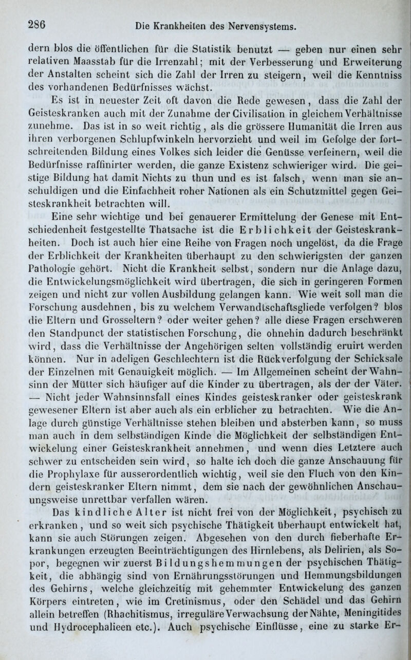 dern blos die öffentlichen für die Statistik benutzt — geben nur einen sehr relativen Maasstab für die Irrenzahl; mit der Verbesserung und Erweiterung der Anstalten scheint sich die Zahl der Irren zu steigern, weil die Kenntniss des vorhandenen Bedürfnisses wächst. Es ist in neuester Zeit oft davon die Rede gewesen, dass die Zahl der Geisteskranken auch mit der Zunahme der Civilisation in gleichem Verhältnisse zunehme. Das ist in so weit richtig, als die grössere Humanität die Irren aus ihren verborgenen Schlupfwinkeln hervorzieht und weil im Gefolge der fort- schreitenden Bildung eines Volkes sich leider die Genüsse verfeinern, weil die Bedürfnisse raffinirter werden, die ganze Existenz schwieriger wird. Die gei- stige Bildung hat damit Nichts zu thun und es ist falsch, wenn man sie an- schuldigen und die Einfachheit roher Nationen als ein Schutzmittel gegen Gei- steskrankheit betrachten will. Eine sehr wichtige und bei genauerer Ermittelung der Genese mit Ent- schiedenheit festgestellte Thatsache ist die Erblichkeit der Geisteskrank- heiten. Doch ist auch hier eine Reihe von Fragen noch ungelöst, da die Frage der Erblichkeit der Krankheiten überhaupt zu den schwierigsten der ganzen Pathologie gehört. Nicht die Krankheit selbst, sondern nur die Anlage dazu, die Entwickelungsmöglichkeit wird übertragen, die sich in geringeren Formen zeigen und nicht zur vollen Ausbildung gelangen kann. Wie weit soll man die Forschung ausdehnen, bis zu welchem Verwandtschaftsgliede verfolgen? blos die Eltern und Grosseltern? oder weiter gehen? alle diese Fragen erschweren den Standpunct der statistischen Forschung, die ohnehin dadurch beschränkt wird, dass die Verhältnisse der Angehörigen selten vollständig eruirt werden ; können. Nur in adeligen Geschlechtern ist die Rückverfolgung der Schicksale der Einzelnen mit Genauigkeit möglich. — Im Allgemeinen scheint der Wahn- sinn der Mütter sich häufiger auf die Kinder zu übertragen, als der der Väter. — Nicht jeder Wahnsinnsfall eines Kindes geisteskranker oder geisteskrank gewesener Eltern ist aber auch als ein erblicher zu betrachten. Wie die An- lage durch günstige Verhältnisse stehen bleiben und absterben kann, so muss man auch in dem selbständigen Kinde die Möglichkeit der selbständigen Ent- wickelung einer Geisteskrankheit annehmen, und wenn dies Letztere auch i schwer zu entscheiden sein wird, so halte ich doch die ganze Anschauung für die Prophylaxe für ausserordentlich wichtig, weil sie den Fluch von den Kin- dern geisteskranker Eltern nimmt, dem sie nach der gewöhnlichen Anschau- ungsweise unrettbar verfallen wären. Das kindliche Alter ist nicht frei von der Möglichkeit, psychisch zu erkranken , und so weit sich psychische Thätigkeit überhaupt entwickelt hat, kann sie auch Störungen zeigen. Abgesehen von den durch fieberhafte Er- krankungen erzeugten Beeinträchtigungen des Hirnlebens, als Delirien, als So- por , begegnen wir zuerst Bildungshemmungen der psychischen Thätig- keit, die abhängig sind von Ernährungsstörungen und Hemmungsbildungen des Gehirns, welche gleichzeitig mit gehemmter Entwickelung des ganzen : Körpers eintreten, wie im Gretinismus, oder den Schädel und das Gehirn | allein betreffen (Rhachitismus, irreguläre Verwachsung der Nähte, Meningitides und Hydrocephalieen etc.). Auch psychische Einflüsse, eine zu starke Er- I