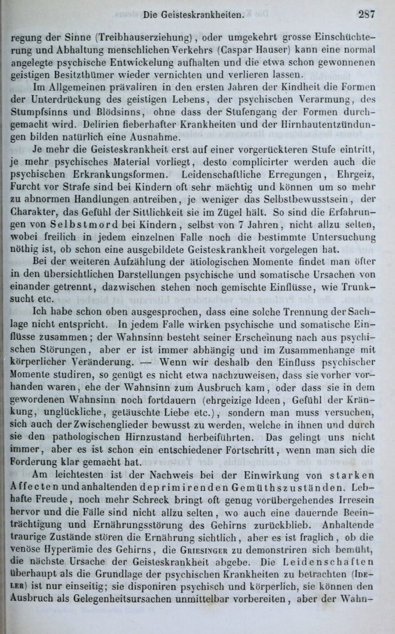regung der Sinne (Treibhauserziehung), oder umgekehrt grosse Einschüchte- rung und Abhaltung menschlichen Verkehrs (Caspar Hauser) kann eine normal angelegte psychische Entwickelung aufhalten und die etwa schon gewonnenen geistigen Besitztümer wieder vernichten und verlieren lassen. Im Allgemeinen prävaliren in den ersten Jahren der Kindheit die Formen der Unterdrückung des geistigen Lebens, der psychischen Verarmung, des Stumpfsinns und Blödsinns, ohne dass der Stufengang der Formen durch- i gemacht wird. Delirien fieberhafter Krankheiten und der Hirnhautentzündun- | gen bilden natürlich eine Ausnahme. Je mehr die Geisteskrankheit erst auf einer vorgerückteren Stufe eintritt, je mehr psychisches Material vorliegt, desto complicirter werden auch die psychischen Erkrankungsformen. Leidenschaftliche Erregungen, Ehrgeiz, Furcht vor Strafe sind bei Kindern oft sehr mächtig und können um so mehr j zu abnormen Handlungen antreiben, je weniger das Selbstbewusstsein, der I Charakter, das Gefühl der Sittlichkeit sie im Zügel hält. So sind die Erfahrun- gen von Selbstmord bei Kindern , selbst von 7 Jahren, nicht allzu selten, i wobei freilich in jedem einzelnen Falle noch die bestimmte Untersuchung : nöthig ist, ob schon eine ausgebildete Geisteskrankheit Vorgelegen hat. Bei der weiteren Aufzählung der ätiologischen Momente findet man öfter in den übersichtlichen Darstellungen psychische und somatische Ursachen von ; einander getrennt, dazwischen stehen noch gemischte Einflüsse, wie Trunk- I sucht etc. Ich habe schon oben ausgesprochen, dass eine solche Trennung derSach- i läge nicht entspricht. In jedem Falle wirken psychische und somatische Ein- | flüsse zusammen; der Wahnsinn besteht seiner Erscheinung nach aus psychi- ! sehen Störungen, aber er ist immer abhängig und im Zusammenhänge mit körperlicher Veränderung. — Wenn wir deshalb den Einfluss psychischer i Momente studiren, so genügt es nicht etwa nachzuweisen, dass sie vorher vor- | handen waren, ehe der Wahnsinn zum Ausbruch kam, oder dass sie in dem i gewordenen Wahnsinn noch fortdauern (ehrgeizige Ideen, Gefühl der Krän- kung, unglückliche, getäuschte Liebe etc.), sondern man muss versuchen, I sich auch der Zwischenglieder bew*usst zu werden, welche in ihnen und durch 1 sie den pathologischen Hirnzustand herbeiführten. Das gelingt uns nicht immer, aber es ist schon ein entschiedener Fortschritt, wenn man sich die Forderung klar gemacht hat. Am leichtesten ist der Nachweis bei der Einwirkung von starken A ffecte n und anhaltenden deprimirenden Gemüthszus fänden. Leb- hafte Freude, noch mehr Schreck bringt oft genug vorübergehendes Irresein hervor und die Fälle sind nicht allzu selten, wo auch eine dauernde Beein- trächtigung und Ernährungsstörung des Gehirns zurückblieb. Anhaltende traurige Zustände stören die Ernährung sichtlich, aber es ist fraglich , ob die venöse Hyperämie des Gehirns, die Griesinger zu demonstriren sich bemüht, die nächste Ursache der Geisteskrankheit abgebe. Die Leidenschaften 1 überhaupt als die Grundlage der psychischen Krankheiten zu betrachten (Ide- ler) ist nur einseitig; sie disponiren psychisch und körperlich, sie können den Ausbruch als Gelegenheitsursachen unmittelbar vorbereiten, aber der Wahn-