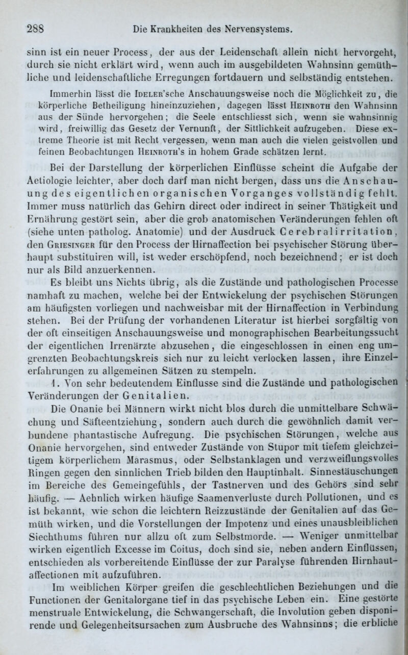 sinn ist ein neuer Process, der aus der Leidenschaft allein nicht hervorgeht, durch sie nicht erklärt wird, wenn auch im ausgebildeten Wahnsinn gemüth- liche und leidenschaftliche Erregungen fortdauern und selbständig entstehen. Immerhin lässt die IüELER’sche Anschauungsweise noch die Möglichkeit zu, die körperliche Betheiligung hineinzuziehen, dagegen lässt Heinroth den Wahnsinn aus der Sünde hervorgehen; die Seele entschliesst sich, wenn sie wahnsinnig wird, freiwillig das Gesetz der Vernunft, der Sittlichkeit aufzugeben. Diese ex- i treme Theorie ist mit Recht vergessen, wenn man auch die vielen geistvollen und feinen Beobachtungen Heinroth’s in hohem Grade schätzen lernt. Bei der Darstellung der körperlichen Einflüsse scheint die Aufgabe der Aetiologie leichter, aber doch darf man nicht bergen, dass uns die Anschau- ung des eigentlichen organischen Vorganges vollständig fehlt. ! Immer muss natürlich das Gehirn direct oder indirect in seiner Thätigkeit und | Ernährung gestört sein, aber die grob anatomischen Veränderungen fehlen oft (siehe unten patholog. Anatomie) und der Ausdruck Cerebralirritation, den Griesinger für den Process der Hirnaffection bei psychischer Störung über- haupt substituiren will, ist weder erschöpfend, noch bezeichnend; er ist doch nur als Bild anzuerkennen. Es bleibt uns Nichts übrig, als die Zustände und pathologischen Processe | namhaft zu machen, welche bei der Entwickelung der psychischen Störungen am häufigsten vorliegen und nachweisbar mit der Hirnaffection in Verbindung stehen. Bei der Prüfung der vorhandenen Literatur ist hierbei sorgfältig von der oft einseitigen Anschauungsweise und monographischen Bearbeitungssucht der eigentlichen Irrenärzte abzusehen, die eingeschlossen in einen eng um- grenzten Beobachtungskreis sich nur zu leicht verlocken lassen, ihre Einzel- erfahrungen zu allgemeinen Sätzen zu stempeln. \. Von sehr bedeutendem Einflüsse sind die Zustände und pathologischen ? Veränderungen der Genitalien. Die Onanie bei Männern wirkt nicht blos durch die unmittelbare Schwä- chung und Säfteentziehung, sondern auch durch die gewöhnlich damit ver- bundene phantastische Aufregung. Die psychischen Störungen, welche aus Onanie hervorgehen, sind entweder Zustände von Stupor mit tiefem gleichzei- tigem körperlichem Marasmus, oder Selbstanklagen und verzweiflungsvolles \ Ringen gegen den sinnlichen Trieb bilden den Hauptinhalt. Sinnestäuschungen im Bereiche des Gemeingefühls, der Tastnerven und des Gehörs sind sehr häufig. — Aehnlich wirken häufige Saamenverluste durch Pollutionen, und es i ist bekannt, wie schon die leichtern Reizzustände der Genitalien auf das Ge- 1 müth wirken, und die Vorstellungen der Impotenz und eines unausbleiblichen Siechthums führen nur allzu oft zum Selbstmorde. — Weniger unmittelbar wirken eigentlich Excesse im Coitus, doch sind sie, neben andern Einflüssen, entschieden als vorbereitende Einflüsse der zur Paralyse führenden Hirnhaut- affectionen mit aufzuführen. Im weiblichen Körper greifen die geschlechtlichen Beziehungen und die Functionen der Genitalorgane tief in das psychische Leben ein. Eine gestörte menstruale Entwickelung, die Schwangerschaft, die Involution geben disponi- rende und Gelegenheitsursachen zum Ausbruche des Wahnsinns; die erbliche