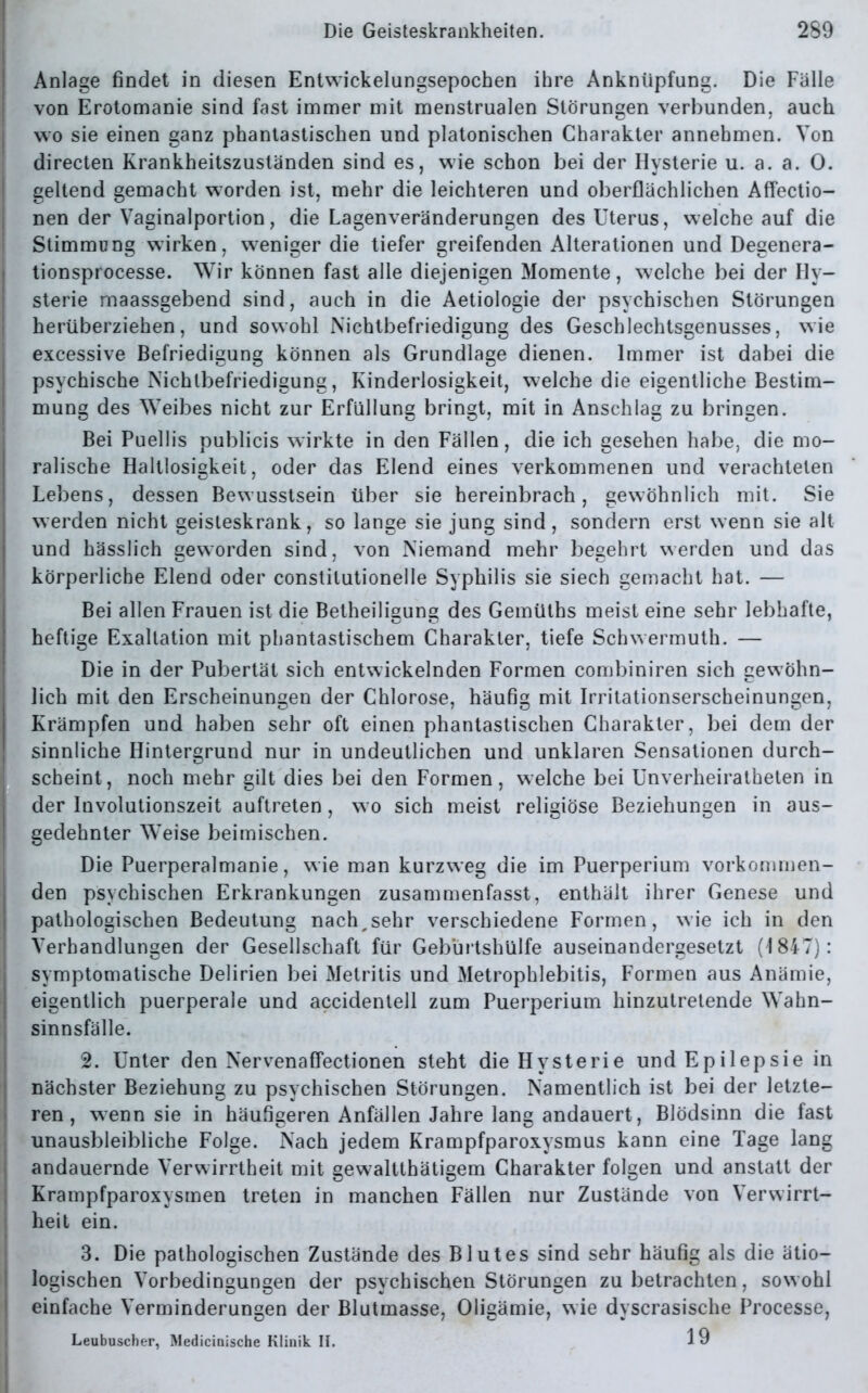 Anlage findet in diesen Entwickelungsepochen ihre Anknüpfung. Die Fälle von Erotomanie sind fast immer mit menstrualen Störungen verbunden, auch wo sie einen ganz phantastischen und platonischen Charakter annehmen. Von directen Krankheitszusländen sind es, wie schon bei der Hysterie u. a. a. 0. geltend gemacht worden ist, mehr die leichteren und oberflächlichen Affectio- nen der Vaginalportion, die Lagenveränderungen des Uterus, welche auf die Stimmung wirken, weniger die tiefer greifenden Alterationen und Degenera- tionsprocesse. Wir können fast alle diejenigen Momente, welche bei der Hy- sterie maassgebend sind, auch in die Aetiologie der psychischen Störungen herüberziehen, und sowohl Nichtbefriedigung des Geschlechtsgenusses, wie excessive Befriedigung können als Grundlage dienen. Immer ist dabei die psychische Nichlbefriedigung, Kinderlosigkeit, welche die eigentliche Bestim- mung des Weibes nicht zur Erfüllung bringt, mit in Anschlag zu bringen. Bei Puellis publicis wirkte in den Fällen, die ich gesehen habe, die mo- ralische Haltlosigkeit, oder das Elend eines verkommenen und verachteten Lebens, dessen Bewusstsein über sie bereinbrach, gewöhnlich mit. Sie werden nicht geisteskrank, so lange sie jung sind, sondern erst wenn sie alt und hässlich geworden sind, von Niemand mehr begehrt werden und das körperliche Elend oder constilutionelle Syphilis sie siech gemacht hat. — Bei allen Frauen ist die Betheiligung des Gemüths meist eine sehr lebhafte, heftige Exaltation mit phantastischem Charakter, tiefe Schwermuth. — Die in der Pubertät sich entwickelnden Formen combiniren sich gewöhn- lich mit den Erscheinungen der Chlorose, häufig mit Irritationserscheinungen, Krämpfen und haben sehr oft einen phantastischen Charakter, bei dem der sinnliche Hintergrund nur in undeutlichen und unklaren Sensationen durch- scheint, noch mehr gilt dies bei den Formen, welche bei Unverheiratheten in der Involutionszeit auftreten, w o sich meist religiöse Beziehungen in aus- gedehnter Weise beimischen. Die Puerperalmanie, wie man kurzweg die im Puerperium vorkommen- den psychischen Erkrankungen zusammenfasst, enthält ihrer Genese und pathologischen Bedeutung nach,sehr verschiedene Formen, wie ich in den Verhandlungen der Gesellschaft für Gebürtshülfe auseinandergesetzt (1847): symptomatische Delirien bei Metritis und Metrophlebitis, Formen aus Anämie, eigentlich puerperale und accidentell zum Puerperium hinzutretende Wahn- sinnsfälle. 2. Unter den Nervenaffectionen steht die Hysterie und Epilepsie in nächster Beziehung zu psychischen Störungen. Namentlich ist bei der letzte- ren , wenn sie in häufigeren Anfällen Jahre lang andauert, Blödsinn die fast unausbleibliche Folge. Nach jedem Krampfparoxysmus kann eine Tage lang andauernde Verwirrtheit mit gewaltthätigem Charakter folgen und anstatt der Krampfparoxysmen treten in manchen Fällen nur Zustände von Verwirrt- heit ein. 3. Die pathologischen Zustände des Blutes sind sehr häufig als die ätio- logischen Vorbedingungen der psychischen Störungen zu betrachten, sowohl einfache Verminderungen der Blutmasse, Oligämie, wie dyscrasische Processe, Leubuscher, Medicinische Klinik II. 1 9