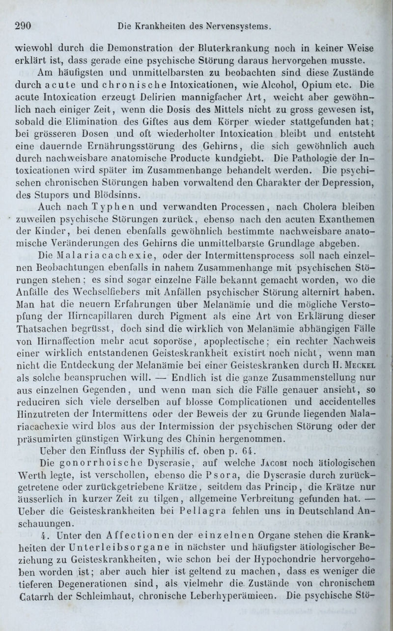wiewohl durch die Demonstration der Bluterkrankung noch in keiner Weise erklärt ist, dass gerade eine psychische Störung daraus hervorgehen musste. Am häufigsten und unmittelbarsten zu beobachten sind diese Zustände durch acute und chronische Intoxicationen, wie Alcohol, Opium etc. Die acute Intoxication erzeugt Delirien mannigfacher Art, weicht aber gewöhn- lich nach einiger Zeit, wenn die Dosis des Mittels nicht zu gross gewiesen ist, sobald die Elimination des Giftes aus dem Körper wieder stattgefunden hat; bei grösseren Dosen und oft wiederholter Intoxication bleibt und entsteht eine dauernde Ernährungsstörung des Gehirns, die sich gewöhnlich auch durch nachweisbare anatomische Producte kundgiebt. Die Pathologie der In- toxicationen wird später im Zusammenhänge behandelt werden. Die psychi- schen chronischen Störungen haben vorwaltend den Charakter der Depression, des Stupors und Blödsinns. Auch nach Typhen und verwandten Processen, nach Cholera bleiben zuweilen psychische Störungen zurück, ebenso nach den acuten Exanthemen der Kinder, bei denen ebenfalls gewöhnlich bestimmte nachweisbare anato- mische Veränderungen des Gehirns die unmittelbarste Grundlage abgeben. Die Malariacachexie, oder der Intermittensprocess soll nach einzel- nen Beobachtungen ebenfalls in nahem Zusammenhänge mit psychischen Stö- rungen stehen; es sind sogar einzelne Fälle bekannt gemacht worden, w o die Anfälle des Wechselfiebers mit Anfällen psychischer Störung alternirt haben. Man hat die neuern Erfahrungen über Melanämie und die mögliche Versto- pfung der Ilirncapillaren durch Pigment als eine Art von Erklärung dieser Thatsachen begrüsst, doch sind die wirklich von Melanämie abhängigen Fälle von Hirnaffection mehr acut soporöse, apoplectische; ein rechter Nachweis einer wirklich entstandenen Geisteskrankheit existirt noch nicht, wenn man nicht die Entdeckung der Melanämie bei einer Geisteskranken durch H. Meckel als solche beanspruchen will. — Endlich ist die ganze Zusammenstellung nur aus einzelnen Gegenden, und wenn man sich die Fälle genauer ansieht, so reduciren sich viele derselben auf blosse Complicationen und accidentelles Hinzutreten der Intermittens oder der Beweis der zu Grunde liegenden Mala- riacachexie wird blos aus der Intermission der psychischen Störung oder der präsumirten günstigen Wirkung des Chinin hergenommen. Ueber den Einfluss der Syphilis cf. oben p. 64. Die gonorrhoische Dyscrasie, auf welche Jacobi noch ätiologischen Werth legte, ist verschollen, ebenso die Psora, die Dyscrasie durch zurück- getretene oder zurückgelriebene Krätze, seitdem das Princip , die Krätze nur äusserlich in kurzer Zeit zu tilgen, allgemeine Verbreitung gefunden hat. — Ueber die Geisteskrankheiten bei Pellagra fehlen uns in Deutschland An- schauungen. 4. Unter den Affectionen der einz einen Organe stehen die Krank- heiten der Unterleibsorgane in nächster und häufigster ätiologischer Be- ziehung zu Geisteskrankheiten, wie schon bei der Hypochondrie hervorgeho- ben worden ist; aber auch hier ist geltend zu machen, dass es weniger die tieferen Degenerationen sind, als vielmehr die Zustände von chronischem Catarrh der Schleimhaut, chronische Leberhyperämieen. Die psychische Stö-