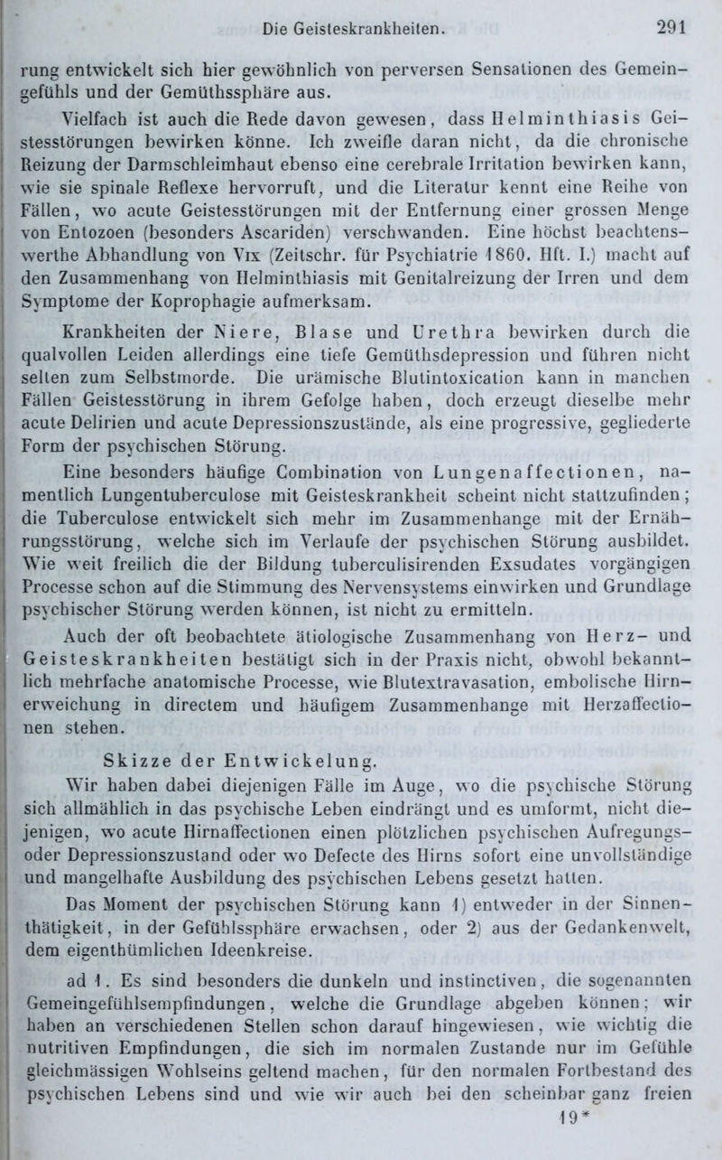 rung entwickelt sich hier gewöhnlich von perversen Sensationen des Gemein- gefühls und der Gemüthssphäre aus. Vielfach ist auch die Rede davon gewesen, dass IIelminthiasis Gei- stesstörungen bewirken könne. Ich zweifle daran nicht, da die chronische Reizung der Darmschleimhaut ebenso eine cerebrale Irritation bewirken kann, wie sie spinale Reflexe hervorruft, und die Literatur kennt eine Reihe von Fällen, wo acute Geistesstörungen mit der Entfernung einer grossen Menge von Entozoen (besonders Ascariden) verschwanden. Eine höchst beachtens- werthe Abhandlung von Vix (Zeitschr. für Psychiatrie 1860. Hft. I.) macht auf den Zusammenhang von Helminthiasis mit Genitalreizung der Irren und dem Symptome der Koprophagie aufmerksam. Krankheiten der Niere, Rlase und Urethra bewirken durch die qualvollen Leiden allerdings eine tiefe Gemüthsdepression und führen nicht selten zum Selbstmorde. Die urämische Blutintoxication kann in manchen Fällen Geistesstörung in ihrem Gefolge haben, doch erzeugt dieselbe mehr acute Delirien und acute Depressionszustände, als eine progressive, gegliederte Form der psychischen Störung. Eine besonders häufige Combination von Lungenaffectionen, na- mentlich Lungentuberculose mit Geisteskrankheit scheint nicht stattzufinden; die Tuberculose entwickelt sich mehr im Zusammenhänge mit der Ernäh- rungsstörung, welche sich im Verlaufe der psychischen Störung ausbildet. Wie weit freilich die der Bildung tuberculisirenden Exsudates vorgängigen Processe schon auf die Stimmung des Nervensystems einwirken und Grundlage psychischer Störung werden können, ist nicht zu ermitteln. Auch der oft beobachtete ätiologische Zusammenhang von Herz- und Geisteskrankheiten bestätigt sich in der Praxis nicht, obwohl bekannt- lich mehrfache anatomische Processe, wie Blutextravasation, embolische Hirn— erweichung in directem und häufigem Zusammenhänge mit Herzaffectio- nen stehen. Skizze der Entwickelung. Wir haben dabei diejenigen Fälle im Auge, wo die psychische Störung sich allmählich in das psychische Leben eindrängt und es umformt, nicht die- jenigen, wo acute Hirnaffectionen einen plötzlichen psychischen Aufregungs- oder Depressionszusland oder wo Defecte des Hirns sofort eine unvollständige und mangelhafte Ausbildung des psychischen Lebens gesetzt hatten. Das Moment der psychischen Störung kann I) entweder in der Sinnen- thätigkeit, in der Gefühlssphäre erwachsen, oder 2) aus der Gedankenwelt, dem eigenthümlichen Ideenkreise. ad I. Es sind besonders die dunkeln und instinctiven, die sogenannten Gemeingefühlsempfindungen, welche die Grundlage abgeben können; wir haben an verschiedenen Stellen schon darauf hingewiesen, wie wichtig die nutritiven Empfindungen, die sich im normalen Zustande nur im Gefühle gleichmässigen Wohlseins geltend machen, für den normalen Fortbestand des psychischen Lebens sind und wie wir auch bei den scheinbar ganz freien 19*