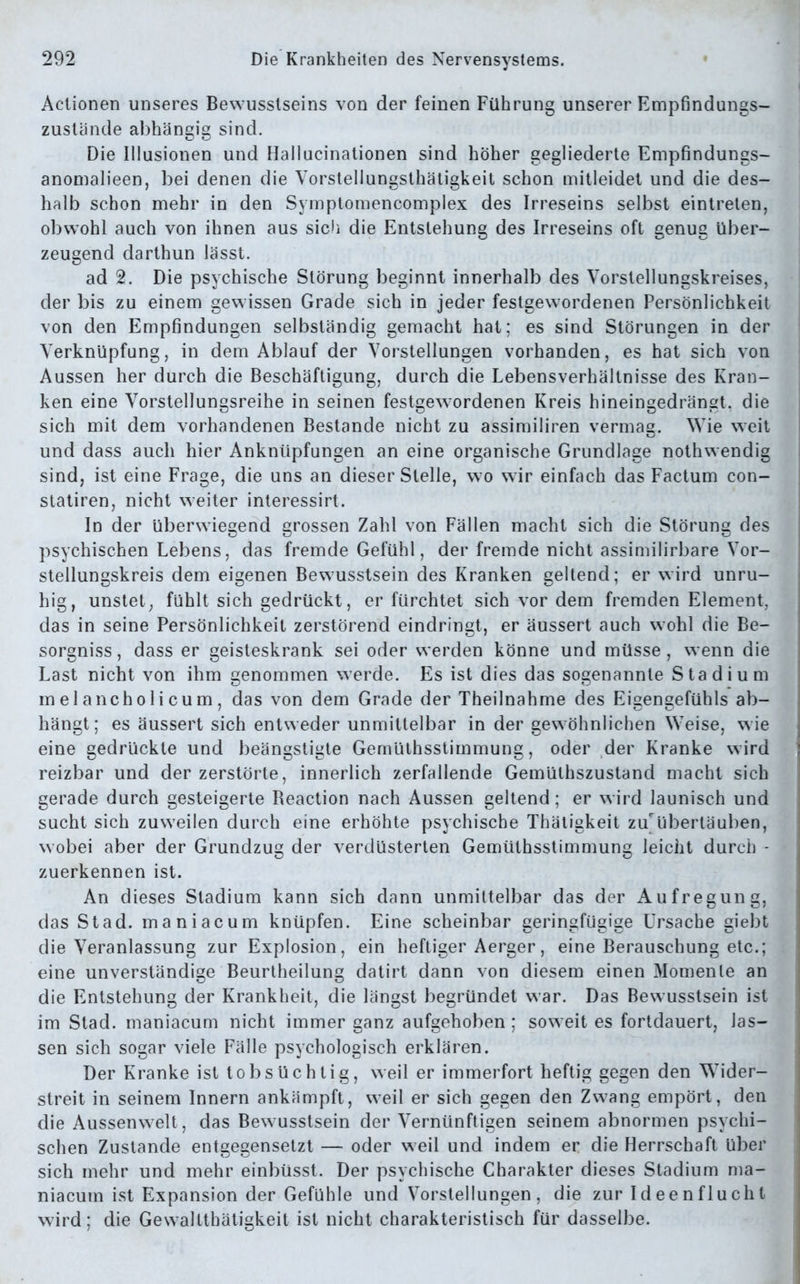 Actionen unseres Bewusstseins von der feinen Führung unserer Empfindungs- zustände abhängig sind. Die Illusionen und Hallucinationen sind höher gegliederte Empfindungs- anomalieen, bei denen die Vorstellungsthätigkeit schon mitleidet und die des- halb schon mehr in den Svmptomencomplex des Irreseins selbst eintreten, obwohl auch von ihnen aus sich die Entstehung des Irreseins oft genug über- zeugend darthun lässt. ad 2. Die psychische Störung beginnt innerhalb des Vorstellungskreises, der bis zu einem gewissen Grade sich in jeder festgewordenen Persönlichkeit von den Empfindungen selbständig gemacht hat; es sind Störungen in der Verknüpfung, in dem Ablauf der Vorstellungen vorhanden, es hat sich von Aussen her durch die Beschäftigung, durch die Lebensverhältnisse des Kran- ken eine Vorstellungsreihe in seinen festgewordenen Kreis hineingedrängt, die sich mit dem vorhandenen Bestände nicht zu assimiliren vermag. Wie weit und dass auch hier Anknüpfungen an eine organische Grundlage nothwendig sind, ist eine Frage, die uns an dieser Stelle, wo wir einfach das Factum con- statiren, nicht weiter interessirt. In der überwiegend grossen Zahl von Fällen macht sich die Störung des psychischen Lebens, das fremde Gefühl, der fremde nicht assimilirbare Vor- stellungskreis dem eigenen Bewusstsein des Kranken geltend; er wird unru- hig, unstet, fühlt sich gedrückt, er fürchtet sich vor dem fremden Element, das in seine Persönlichkeit zerstörend eindringt, er äussert auch wohl die Be- sorgniss, dass er geisteskrank sei oder werden könne und müsse, wenn die Last nicht von ihm genommen werde. Es ist dies das sogenannte Stadium melancholicum, das von dem Grade der Theilnahme des Eigengefühls ab- hängt; es äussert sich entweder unmittelbar in der gewöhnlichen Weise, wie eine gedrückte und beängstigte Gernüthsstimmung, oder der Kranke wird reizbar und der zerstörte, innerlich zerfallende Gemülhszustand macht sich gerade durch gesteigerte Beaction nach Aussen geltend; er wird launisch und sucht sich zuweilen durch eine erhöhte psychische Thätigkeit zu'übertäuben, wobei aber der Grundzug der verdüsterten Gernüthsstimmung leicht durch * zuerkennen ist. An dieses Stadium kann sich dann unmittelbar das der Aufregung, das Stad, maniacum knüpfen. Eine scheinbar geringfügige Ursache giebt die Veranlassung zur Explosion, ein heftiger Aerger, eine Berauschung etc.; eine unverständige Beurtheilung datirt dann von diesem einen Momente an die Entstehung der Krankheit, die längst begründet war. Das Bewusstsein ist im Stad, maniacum nicht immer ganz aufgehoben; soweit es fortdauert, las- sen sich sogar viele Fälle psychologisch erklären. Der Kranke ist tobsüchtig, weil er immerfort heftig gegen den Wider- streit in seinem Innern ankämpft, weil er sich gegen den Zwang empört, den die Aussenwelt, das Bewusstsein der Vernünftigen seinem abnormen psychi- schen Zustande entgegensetzt — oder weil und indem er die Herrschaft über sich mehr und mehr einbüsst. Der psychische Charakter dieses Stadium ma- niacum ist Expansion der Gefühle und Vorstellungen, die zur Ideen flucht wird; die Gewalttätigkeit ist nicht charakteristisch für dasselbe.