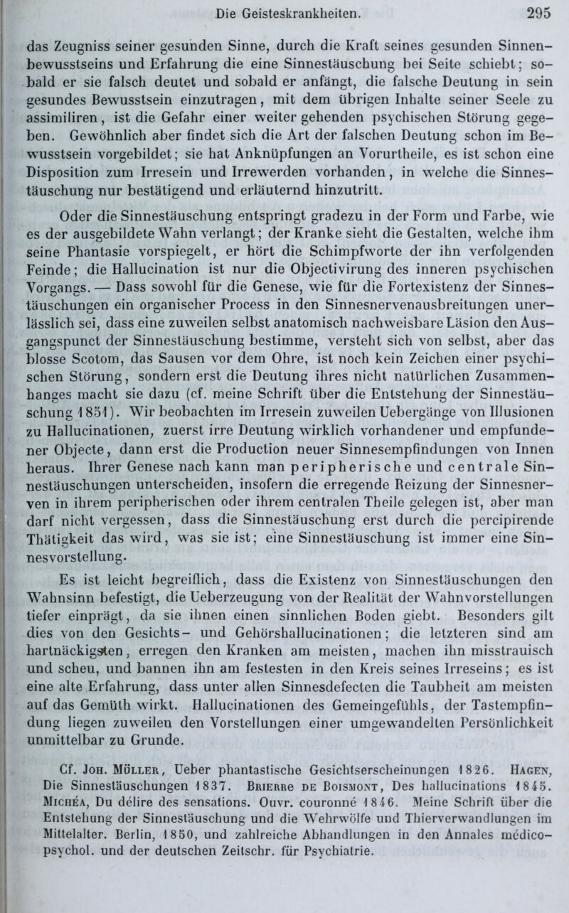 das Zeugniss seiner gesunden Sinne, durch die Kraft seines gesunden Sinnen- bewusstseins und Erfahrung die eine Sinnestäuschung bei Seite schiebt; so- bald er sie falsch deutet und sobald er anfängt, die falsche Deutung in sein gesundes Bewusstsein einzutragen, mit dem übrigen Inhalte seiner Seele zu assimiliren, ist die Gefahr einer weiter gehenden psychischen Störung gege- ben. Gewöhnlich aber findet sich die Art der falschen Deutung schon im Be- wusstsein vorgebildet; sie hat Anknüpfungen an Vorurtheile, es ist schon eine Disposition zum Irresein und Irrewerden vorhanden, in welche die Sinnes- täuschung nur bestätigend und erläuternd hinzutritt. Oder die Sinnestäuschung entspringt gradezu in der Form und Farbe, wie es der ausgebildete Wahn verlangt; der Kranke sieht die Gestalten, welche ihm seine Phantasie vorspiegelt, er hört die Schimpfworte der ihn verfolgenden Feinde; die Hallucination ist nur die Objectivirung des inneren psychischen Vorgangs. — Dass sow7ohl für die Genese, wie für die Fortexistenz der Sinnes- täuschungen ein organischer Process in den Sinnesnervenausbreitungen uner- lässlich sei, dass eine zuweilen selbst anatomisch nachweisbare Läsion den Aus- gangspunct der Sinnestäuschung bestimme, versteht sich von selbst, aber das blosse Scotom, das Sausen vor dem Ohre, ist noch kein Zeichen einer psychi- schen Störung, sondern erst die Deutung ihres nicht natürlichen Zusammen- hanges macht sie dazu (cf. meine Schrift über die Entstehung der Sinnestäu- schung 1 851). Wir beobachten im Irresein zuweilen Uebergänge von Illusionen zu Hallucinationen, zuerst irre Deutung wirklich vorhandener und empfunde- ner Objecte, dann erst die Production neuer Sinnesempfindungen von Innen heraus. Ihrer Genese nach kann man peripherische und centrale Sin- nestäuschungen unterscheiden, insofern die erregende Beizung der Sinnesner- ven in ihrem peripherischen oder ihrem centralen Theile gelegen ist, aber man darf nicht vergessen, dass die Sinnestäuschung erst durch die percipirende Thätigkeit das wird, was sie ist; eine Sinnestäuschung ist immer eine Sin- nesvorstellung. Es ist leicht begreiflich, dass die Existenz von Sinnestäuschungen den Wahnsinn befestigt, die Ueberzeugung von der Realität der Wahnvorstellungen tiefer einprägt, da sie ihnen einen sinnlichen Boden giebt. Besonders gilt dies von den Gesichts- und Gehörshallucinationen; die letzteren sind am hartnäckigsten, erregen den Kranken am meisten, machen ihn misstrauisch und scheu, und bannen ihn am festesten in den Kreis seines Irreseins; es ist eine alte Erfahrung, dass unter allen Sinnesdefecten die Taubheit am meisten auf das Gemüth wirkt. Hallucinationen des Gemeingefühls, der Tastempfin- dung liegen zuweilen den Vorstellungen einer umgewandellen Persönlichkeit unmittelbar zu Grunde. Cf. Joh. Müller, Ueber phantastische Gesichtserscheinungen 18 26. Hagen, Die Sinnestäuschungen 1837. Brierrc de Boismont, Des hallucinations 1845. Michea, Du delire des sensations. Ouvr. couronne 1846. Meine Schrift über die Entstehung der Sinnestäuschung und die Wehrwölfe und Thierverwandlungen im Mittelalter. Berlin, 1 8 50, und zahlreiche Abhandlungen in den Annales medico- psychol. und der deutschen Zeitschr. für Psychiatrie.