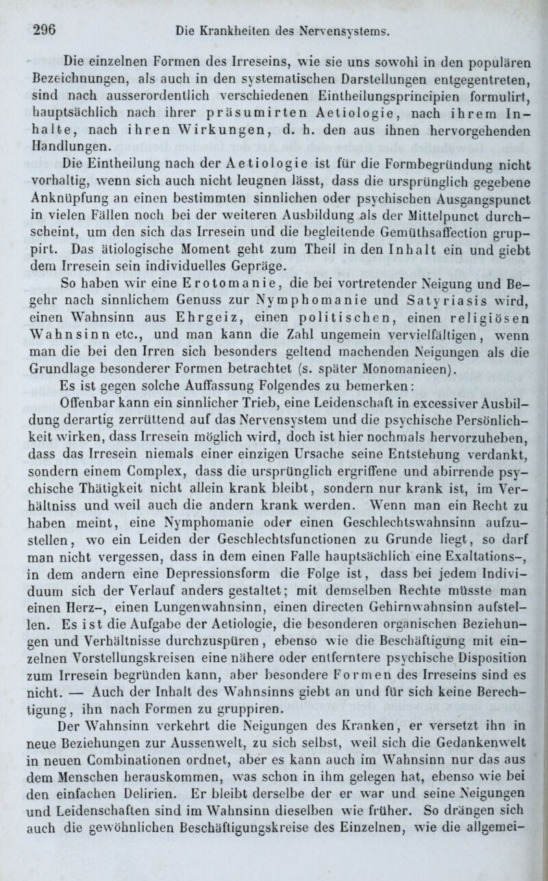 Die einzelnen Formen des Irreseins, wie sie uns sowohl in den populären Bezeichnungen, als auch in den systematischen Darstellungen entgegentreten, sind nach ausserordentlich verschiedenen Eintheilungsprincipien formulirt, hauptsächlich nach ihrer präsumirten Aetiologie, nach ihrem In- halte, nach ihren Wirkungen, d. h. den aus ihnen hervorgehenden Handlungen. Die Eintheilung nach der Aetiologie ist für die Formbegründung nicht vorhaltig, wenn sich auch nicht leugnen lässt, dass die ursprünglich gegebene Anknüpfung an einen bestimmten sinnlichen oder psychischen Ausgangspunct in vielen Fällen noch bei der weiteren Ausbildung als der Mittelpunct durch- scbeint, um den sich das Irresein und die begleitende Gemüthsaffection grup- pirt. Das ätiologische Moment geht zum Theil in den Inhalt ein und giebt dem Irresein sein individuelles Gepräge. So haben wir eine Erotomanie, die bei vortretender Neigung und Be- gehr nach sinnlichem Genuss zur Nymphomanie und Satyriasis wird, einen Wahnsinn aus Ehrgeiz, einen politischen, einen religiösen Wahnsinn etc., und man kann die Zahl ungemein vervielfältigen, wenn man die bei den Irren sich besonders geltend machenden Neigungen als die Grundlage besonderer Formen betrachtet (s. später Monomanieen). Es ist gegen solche Auffassung Folgendes zu bemerken: Offenbar kann ein sinnlicher Trieb, eine Leidenschaft in excessiver Ausbil- dung derartig zerrüttend auf das Nervensystem und die psychische Persönlich- keit wirken, dass Irresein möglich wird, doch ist hier nochmals hervorzuheben, dass das Irresein niemals einer einzigen Ursache seine Entstehung verdankt, sondern einem Complex, dass die ursprünglich ergriffene und abirrende psy- chische Thätigkeit nicht allein krank bleibt, sondern nur krank ist, im Ver- hältniss und weil auch die andern krank werden. Wenn man ein Recht zu haben meint, eine Nymphomanie oder einen Geschlechtswahnsinn aufzu- stellen, wto ein Leiden der Geschlechtsfunctionen zu Grunde liegt, so darf man nicht vergessen, dass in dem einen Falle hauptsächlich eine Exaltations-, in dem andern eine Depressionsform die Folge ist, dass bei jedem Indivi- duum sich der Verlauf anders gestaltet; mit demselben Rechte müsste man einen Herz-, einen Lungenwahnsinn, einen directen Gehirn Wahnsinn aufstel- len. Es ist die Aufgabe der Aetiologie, die besonderen organischen Beziehun- gen und Verhältnisse durchzuspüren, ebenso wie die Beschäftigung mit ein- zelnen Vorstellungskreisen eine nähere oder entferntere psychische Disposition zum Irresein begründen kann, aber besondere Formen des Irreseins sind es nicht. — Auch der Inhalt des Wahnsinns giebt an und für sich keine Berech- tigung, ihn nach Formen zu gruppiren. Der Wahnsinn verkehrt die Neigungen des Kranken, er versetzt ihn in neue Beziehungen zur Aussenwelt, zu sich selbst, w7eil sich die Gedankenwelt in neuen Combinationen ordnet, aber es kann auch im Wahnsinn nur das aus dem Menschen herauskommen, was schon in ihm gelegen hat, ebenso wie bei den einfachen Delirien. Er bleibt derselbe der er war und seine Neigungen und Leidenschaften sind im Wahnsinn dieselben wde früher. So drängen sich auch die gewöhnlichen Beschäftigungskreise des Einzelnen, wie die allgemei-