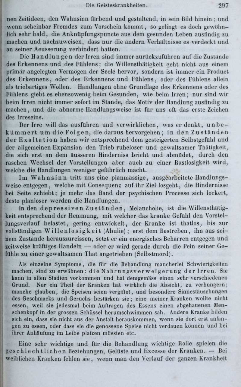 nen Zeitideen, den Wahnsinn färbend und gestaltend, in sein Bild hinein ; und wenn scheinbar Fremdes zum Vorschein kommt, so gelingt es doch gewöhn- lich sehr bald, die Anknüpfungspuncte aus dem gesunden Leben ausfindig zu machen und nachzuweisen, dass nur die andern Verhältnisse es verdeckt und an seiner Aeusserung verhindert hatten. Die Handlungen der Irren sind immer zurückzuführen auf die Zustände des Erkennens und des Fühlens; die Willensthätigkeit geht nicht aus einem primär angelegten Vermögen der Seele hervor, sondern ist immer ein Product des Erkennens, oder des Erkennens und Fühlens, oder des Fühlens allein als triebartiges Wollen. Handlungen ohne Grundlage des Erkennens oder des Fühlens giebt es ebensowenig beim Gesunden, wie beim Irren; nur sind wir beim Irren nicht immer sofort im Stande, das Motiv der Handlung ausfindig zu machen, und die abnorme Handlungsweise ist für uns oft das erste Zeichen des Irreseins. Der Irre will das ausführen und verwirklichen, w7as er denkt, unbe- kümmert um die Folgen, die daraus hervorgehen; in den Zuständen der Exaltation haben wir entsprechend dem gesteigerten Selbstgefühl und der allgemeinen Expansion den Trieb ruheloser und gewaltsamer Thätigkeit, die sich erst an dem äusseren Hinderniss bricht und abmüdet, durch den raschen Wechsel der Vorstellungen aber auch zu einer Rastlosigkeit wird, welche die Handlungen weniger gefährlich macht. Im Wahnsinn tritt unseine planmässige, ausgearbeitete Handlungs- weise entgegen, welche mit Gonsequenz auf ihr Ziel losgeht, die Hindernisse bei Seite schiebt; je mehr das Band der psychischen Processe sich lockert, desto planloser werden die Handlungen. In den depressiven Zustän den, Melancholie, ist die Willensthätig- keit entsprechend der Hemmung, mit welcher das kranke Gefühl den Vorstel- lungsverlauf belastet, gering entwickelt, der Kranke ist thatlos, bis zur vollständigen Willenlosigkeit (Abulie); erst dem Bestreben, ihn aus sei- nem Zustande herauszureissen, setzt er ein energisches Beharren entgegen und zeitweise kräftiges Handeln — oder er wird gerade durch die Pein seiner Ge- fühle zu einer gewaltsamen That angetrieben (Selbstmord). Als einzelne Symptome, die für die Behandlung mancherlei Schwierigkeiten machen, sind zu erwähnen : die Nahrungsverweigerung der Irren. Sie kann in allen Stadien Vorkommen und hat demgemäss einen sehr verschiedenen Grund. Nur ein Theil der Kranken hat wirklich die Absicht, zu verhungern; manche glauben, die Speisen seien vergiftet, und besondere Sinnestäuschungen des Geschmacks und Geruchs bestärken sie; eine meiner Kranken wollte nicht essen, weil sie jedesmal beim Aufträgen des Essens einen abgehauenen Men- schenkopf in der grossen Schüssel herumschwimmen sah. Andere Kranke bilden sich ein, dass sie nicht aus der Anstalt herauskommen, wenn sie dort erst anfan- gen zu essen, oder dass sie die genossene Speise nicht verdauen können und bei ihrer Anhäufung im Leibe platzen müssten etc. Eine sehr wichtige und für die Behandlung wichtige Bolle spielen die geschlechtlichen Beziehungen, Gelüste und Excesse der Kranken. — Bei weiblichen Kranken fehlen sie, w7enn man den Verlauf der ganzen Krankheit