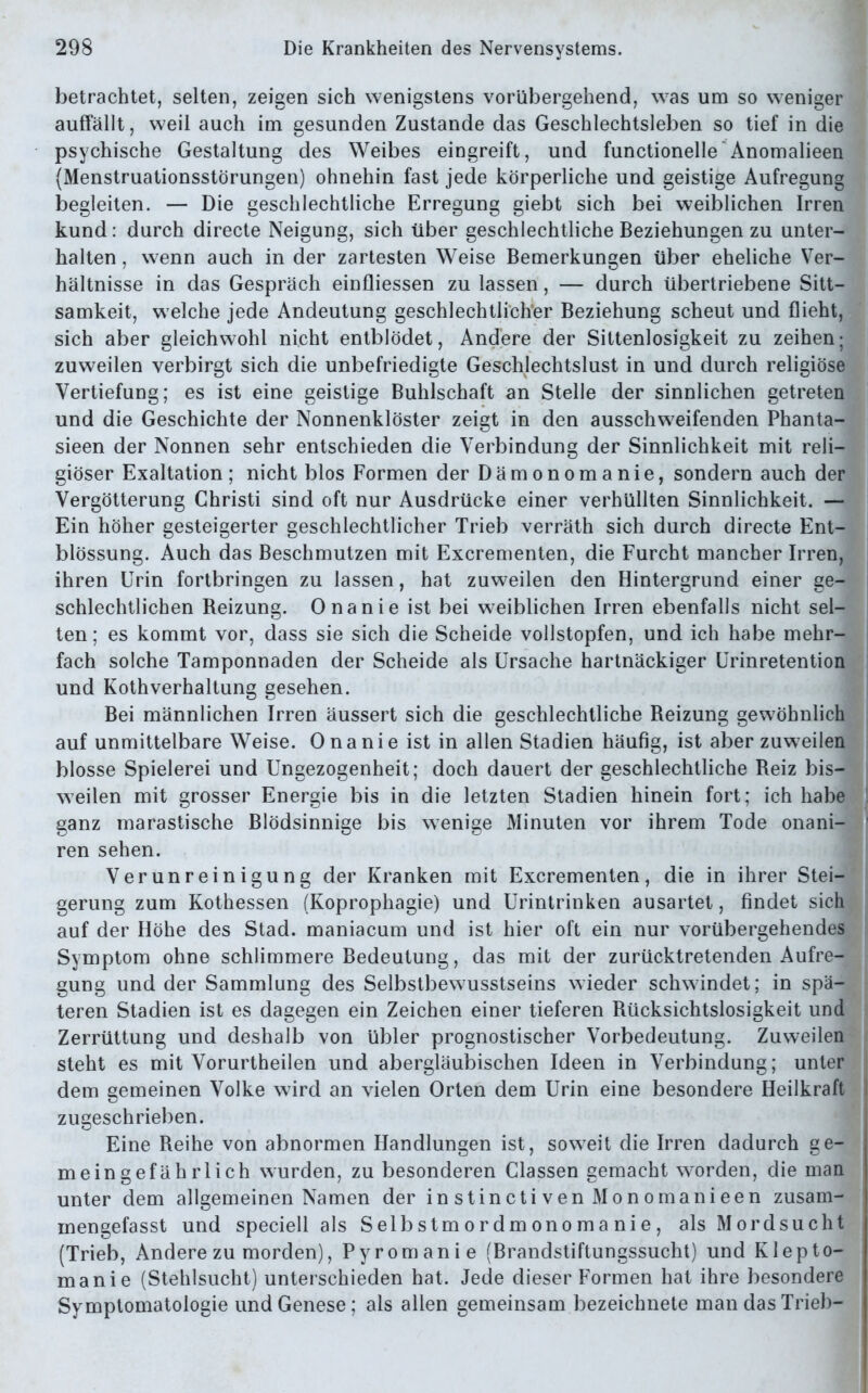 betrachtet, selten, zeigen sich wenigstens vorübergehend, was um so weniger auffällt, weil auch im gesunden Zustande das Geschlechtsleben so tief in die psychische Gestaltung des Weibes eingreift, und functionelle Anomalieen (Menstruationsstörungen) ohnehin fast jede körperliche und geistige Aufregung begleiten. — Die geschlechtliche Erregung giebt sich bei weiblichen Irren kund: durch directe Neigung, sich über geschlechtliche Beziehungen zu unter- halten , wenn auch in der zartesten Weise Bemerkungen über eheliche Ver- hältnisse in das Gespräch einfliessen zu lassen, — durch übertriebene Sitt— samkeit, w elche jede Andeutung geschlechtlicher Beziehung scheut und flieht, sich aber gleichwohl nicht entblödet, Andere der Sittenlosigkeit zu zeihen; zuweilen verbirgt sich die unbefriedigte Geschlechtslust in und durch religiöse Vertiefung; es ist eine geistige Buhlschaft an Stelle der sinnlichen getreten und die Geschichte der Nonnenklöster zeigt in den ausschweifenden Phanta- sieen der Nonnen sehr entschieden die Verbindung der Sinnlichkeit mit reli- giöser Exaltation; nicht blos Formen der Dämonomanie, sondern auch der Vergötterung Christi sind oft nur Ausdrücke einer verhüllten Sinnlichkeit. — Ein höher gesteigerter geschlechtlicher Trieb verräth sich durch directe Ent- blössung. Auch das Beschmutzen mit Excrementen, die Furcht mancher Irren, ihren Urin fortbringen zu lassen, hat zuweilen den Hintergrund einer ge- schlechtlichen Reizung. Onanie ist bei weiblichen Irren ebenfalls nicht sel- ten; es kommt vor, dass sie sich die Scheide vollstopfen, und ich habe mehr- fach solche Tamponnaden der Scheide als Ursache hartnäckiger Urinretention und Kothverhaltung gesehen. Bei männlichen Irren äussert sich die geschlechtliche Reizung gewöhnlich auf unmittelbare Weise. Onanie ist in allen Stadien häufig, ist aber zuweilen blosse Spielerei und Ungezogenheit; doch dauert der geschlechtliche Reiz bis- weilen mit grosser Energie bis in die letzten Stadien hinein fort; ich habe ganz marastische Blödsinnige bis wenige Minuten vor ihrem Tode onani- ren sehen. Verunreinigung der Kranken mit Excrementen, die in ihrer Stei- gerung zum Kothessen (Koprophagie) und Urintrinken ausartet, findet sich auf der Höhe des Stad, maniacum und ist hier oft ein nur vorübergehendes Symptom ohne schlimmere Bedeutung, das mit der zurücktretenden Aufre- gung und der Sammlung des Selbstbewusstseins wieder schwindet; in spä- teren Stadien ist es dagegen ein Zeichen einer tieferen Rücksichtslosigkeit und Zerrüttung und deshalb von übler prognostischer Vorbedeutung. Zuweilen steht es mit Vorurtheilen und abergläubischen Ideen in Verbindung; unter dem gemeinen Volke wird an vielen Orten dem Urin eine besondere Heilkraft zugeschrieben. Eine Reihe von abnormen Handlungen ist, soweit die Irren dadurch ge- meingefährlich wurden, zu besonderen Classen gemacht worden, die man unter dem allgemeinen Namen der instinctivenMonomanieen zusam- inengefasst und speciell als Selbstmordmonomanie, als Mordsucht (Trieb, Andere zu morden), Pyromanie (Brandstiftungssucht) und Klepto- manie (Stehlsucht) unterschieden hat. Jede dieser Formen hat ihre besondere Symptomatologie und Genese; als allen gemeinsam bezeichnete man das Trieb-