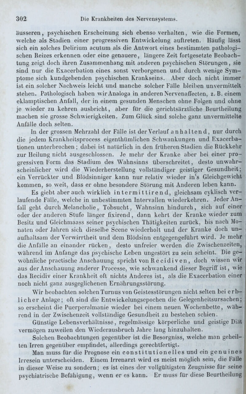 äusseren, psychischen Erscheinung sich ebenso verhalten, wie die Formen, welche als Stadien einer progressiven Entwickelung auftreten. Häufig lässt sich ein solches Delirium acutum als die Antwort eines bestimmten pathologi- schen Reizes erkennen oder eine genauere, längere Zeit fortgesetzte Beobach- tung zeigt doch ihren Zusammenhang mit anderen psychischen Störungen, sie sind nur die Exacerbation eines sonst verborgenen und durch wenige Sym- ptome sich kundgebenden psychischen Krankseins. Aber doch nicht immer ist ein solcher Nachweis leicht und manche solcher Fälle bleiben unvermittelt stehen. Pathologisch haben wir Analoga in anderen Nervenaffecten, z. B. einem eklamptischen Anfall, der in einem gesunden Menschen ohne Folgen und ohne je wieder zu kehren ausbricht, aber für die gerichtsärztliche Beurtheilung machen sie grosse Schwierigkeiten. Zum Glück sind solche ganz unvermittelte Anfälle doch selten. In der grossen Mehrzahl der Fälle ist der Verlauf anhaltend, nur durch die jedem Krankheitsprocess eigenthümlichen Schwankungen und Exacerba- tionen unterbrochen; dabei ist natürlich in den früheren Stadien die Rückkehr zur Heilung nicht ausgeschlossen. Je mehr der Kranke aber bei einer pro- gressiven Form das Stadium des Wahnsinns überschreitet, desto unwahr- scheinlicher wird die Wiederherstellung vollständiger geistiger Gesundheit; ein Verrückter und Blödsinniger kann nur relativ wieder in’s Gleichgewicht kommen, so weit, dass er ohne besondere Störung mit Anderen leben kann. Es giebt aber auch wirklich intermittirend, gleichsam cyklisch ver- laufende Fälle, w elche in unbestimmten Intervallen wiederkehren. Jeder An- fall geht durch .Melancholie, Tobsucht, Wahnsinn hindurch, sich auf einer oder der anderen Stufe länger fixirend, dann kehrt der Kranke wieder zum Besitz und Gleichmaass seiner psychischen Thätigkeiten zurück, bis nach Mo- naten oder Jahren sich dieselbe Scene wiederholt und der Kranke doch un- aufhaltsam der Verwirrtheit und dem Blödsinn entgegengeführt wird. Je mehr die Anfälle an einander rücken, desto unfreier werden die Zwischenzeiten, während im Anfänge das psychische Leben ungestört zu sein scheint. Die ge- wöhnliche practische Anschauung spricht von Re cidi ven, doch wissen wir aus der Anschauung anderer Processe, wie schwankend dieser Begriff ist, wie das Recidiv einer Krankheit oft nichts Anderes ist, als die Exacerbation einer noch nicht ganz ausgeglichenen Ernährungsstörung. Wir beobachten solchen Turnus von Geistesstörungen nicht selten bei erb- licher Anlage; oft sind die Entwickelungsepochen die Gelegenheitsursachen; so erscheint die Puerperalmanie wieder bei einem neuen Wochenbette, wäh- rend in der Zwischenzeit vollständige Gesundheit zu bestehen schien. Günstige Lebensverhältnisse, regelmässige körperliche und geistige Diät vermögen zuweilen den Wiederausbruch Jahre lang hinzuhalten. Solchen Beobachtungen gegenüber ist die Besorgniss, welche man geheil- ten Irren gegenüber empfindet, allerdings gerechtfertigt. Man muss für die Prognose ein constitutioneiles und ein genu ines Irresein unterscheiden. Einem Irrenarzt wird es meist möglich sein, die Fälle in dieser Weise zu sondern; es ist eines der vollgültigsten Zeugnisse für seine psychiatrische Befähigung, wenn er es kann. Er muss für diese Beurtheilung