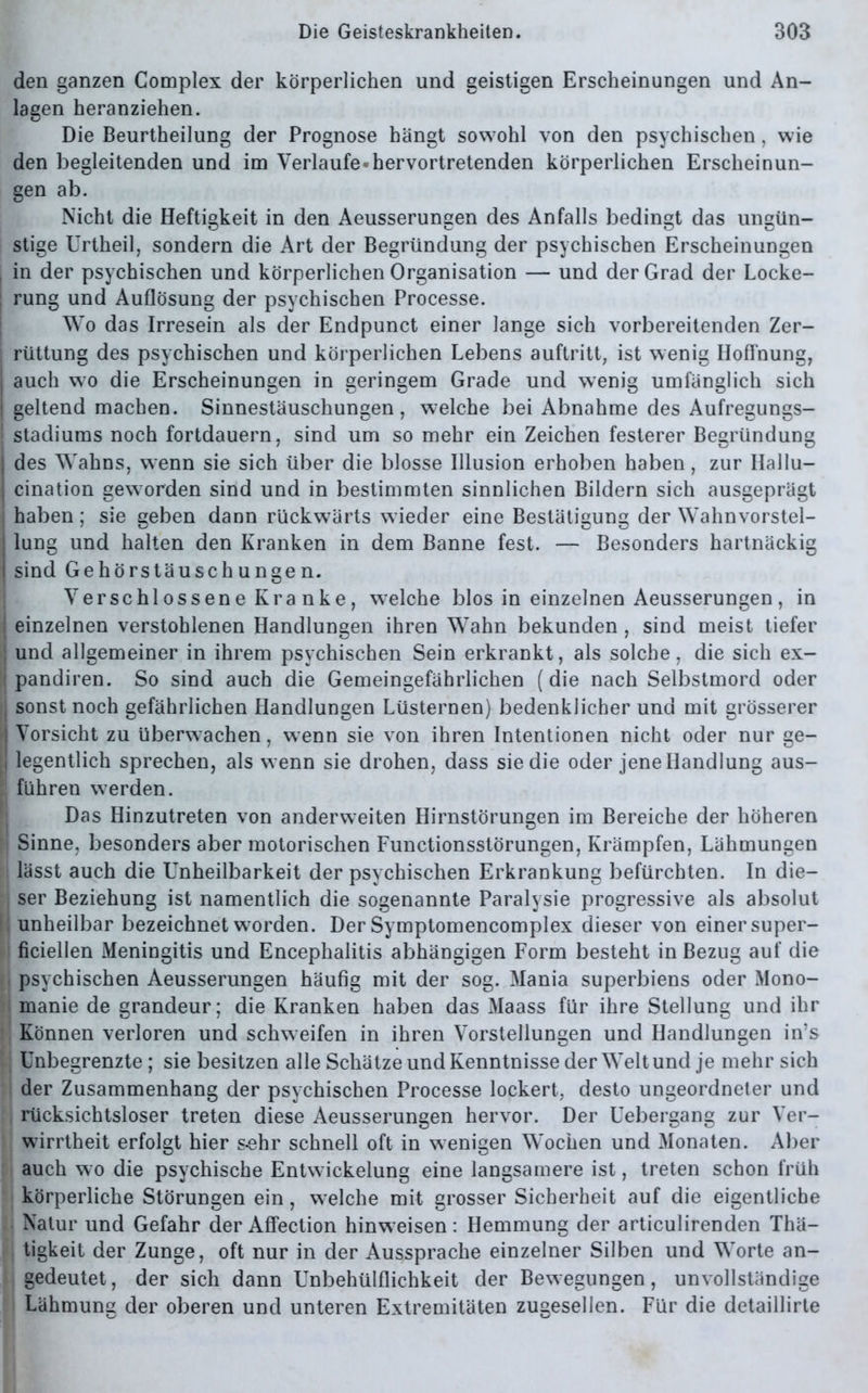 den ganzen Complex der körperlichen und geistigen Erscheinungen und An- lagen heranziehen. Die Beurtheilung der Prognose hängt sowohl von den psychischen, wie den begleitenden und im Verlaufe «hervortretenden körperlichen Erscheinun- gen ab. Nicht die Heftigkeit in den Aeusserungen des Anfalls bedingt das ungün- stige Urtheil, sondern die Art der Begründung der psychischen Erscheinungen i in der psychischen und körperlichen Organisation — und der Grad der Locke- | rung und Auflösung der psychischen Processe. Wo das Irresein als der Endpunct einer lange sich vorbereitenden Zer- j rüttung des psychischen und körperlichen Lebens auftritt, ist wenig Hoffnung, j auch wo die Erscheinungen in geringem Grade und wenig umfänglich sich I geltend machen. Sinnestäuschungen, welche bei Abnahme des Aufregungs- stadiums noch fortdauern, sind um so mehr ein Zeichen festerer Begründung | des Wahns, wenn sie sich über die blosse Illusion erhoben haben, zur Ilallu- cination geworden sind und in bestimmten sinnlichen Bildern sich ausgeprägt | haben; sie geben dann rückwärts wieder eine Bestätigung der Wahnvorstel- ; lung und halten den Kranken in dem Banne fest. — Besonders hartnäckig sind Gehörstäuschungen. Verschlossene Kranke, welche blos in einzelnen Aeusserungen, in I einzelnen verstohlenen Handlungen ihren Wahn bekunden , sind meist tiefer und allgemeiner in ihrem psychischen Sein erkrankt, als solche, die sich ex- j pandiren. So sind auch die Gemeingefährlichen (die nach Selbstmord oder ?j sonst noch gefährlichen Handlungen Lüsternen) bedenklicher und mit grösserer | Vorsicht zu überwachen, wenn sie von ihren Intentionen nicht oder nur ge- i legentlich sprechen, als wenn sie drohen, dass sie die oder jene Handlung aus- f führen werden. Das Hinzutreten von anderweiten Hirnstörungen im Bereiche der höheren [| Sinne, besonders aber motorischen Functionsstörungen, Krämpfen, Lähmungen lässt auch die Unheilbarkeit der psychischen Erkrankung befürchten. In die- ser Beziehung ist namentlich die sogenannte Paralysie progressive als absolut unheilbar bezeichnet worden. Der Symptomencomplex dieser von einer super- ficiellen Meningitis und Encephalitis abhängigen Form besteht in Bezug auf die psychischen Aeusserungen häufig mit der sog. Mania superbiens oder Mono- manie de grandeur; die Kranken haben das Maass für ihre Stellung und ihr Können verloren und schweifen in ihren Vorstellungen und Handlungen in’s Unbegrenzte; sie besitzen alle Schätze und Kenntnisse der Welt und je mehr sich der Zusammenhang der psychischen Processe lockert, desto ungeordneter und rücksichtsloser treten diese Aeusserungen hervor. Der Uebergang zur Ver- wirrtheit erfolgt hier sehr schnell oft in wenigen Wochen und Monaten. Aber auch wo die psychische Entwickelung eine langsamere ist, treten schon früh körperliche Störungen ein, welche mit grosser Sicherheit auf die eigentliche Natur und Gefahr der Affection hinweisen: Hemmung der articulirenden Thä- tigkeit der Zunge, oft nur in der Aussprache einzelner Silben und Worte an- gedeutet , der sich dann Unbehülflichkeit der Bew egungen, unvollständige Lähmung der oberen und unteren Extremitäten zugesellen. Für die detaillirte