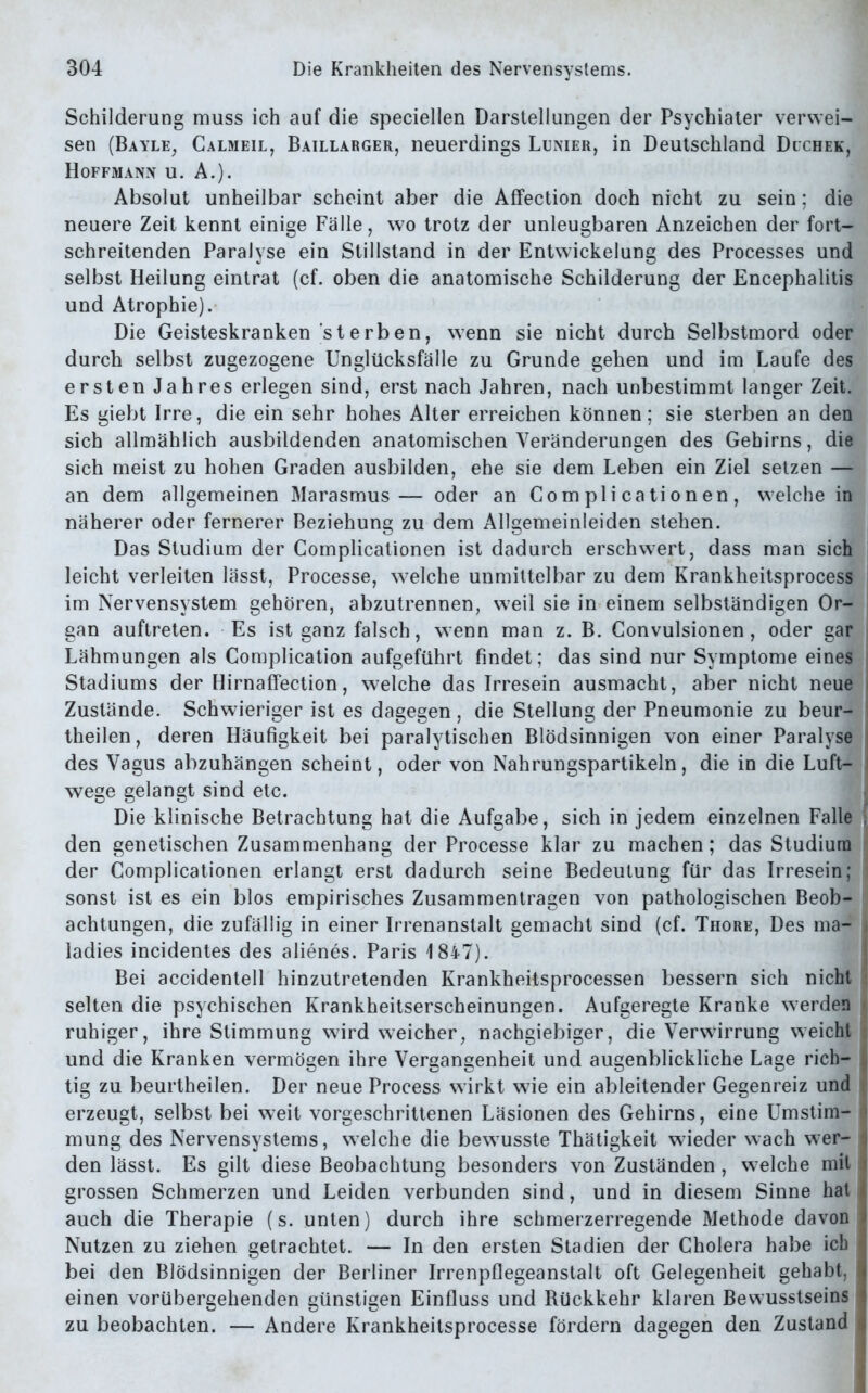 Schilderung muss ich auf die speciellen Darstellungen der Psychiater verwei- sen (Bayle, Calmeil, Baillarger, neuerdings Lunier, in Deutschland Duchek, Hoffmann u. A.). Absolut unheilbar scheint aber die Affection doch nicht zu sein; die neuere Zeit kennt einige Fälle, wo trotz der unleugbaren Anzeichen der fort- schreitenden Paralyse ein Stillstand in der Entwickelung des Processes und selbst Heilung eintrat (cf. oben die anatomische Schilderung der Encephalitis und Atrophie). Die Geisteskranken sterben, wenn sie nicht durch Selbstmord oder durch selbst zugezogene Unglücksfälle zu Grunde gehen und im Laufe des ersten Jahres erlegen sind, erst nach Jahren, nach unbestimmt langer Zeit. Es giebt Irre, die ein sehr hohes Alter erreichen können; sie sterben an den sich allmählich ausbildenden anatomischen Veränderungen des Gehirns, die sich meist zu hohen Graden ausbilden, ehe sie dem Leben ein Ziel setzen — an dem allgemeinen Marasmus— oder an Com pli cationen, welche in näherer oder fernerer Beziehung zu dem Allgemeinleiden stehen. Das Studium der Complicationen ist dadurch erschwert, dass man sich leicht verleiten lässt, Processe, welche unmittelbar zu dem Krankheitsprocess im Nervensystem gehören, abzutrennen, weil sie in einem selbständigen Or- gan auftreten. Es ist ganz falsch, wenn man z. B. Convulsionen, oder gar Lähmungen als Complication aufgeführt findet; das sind nur Symptome eines Stadiums der Hirnaffection, welche das Irresein ausmacht, aber nicht neue Zustände. Schwieriger ist es dagegen , die Stellung der Pneumonie zu beur- theilen, deren Häufigkeit bei paralytischen Blödsinnigen von einer Paralyse ■ des Vagus abzuhängen scheint, oder von Nahrungspartikeln, die in die Luft- wege gelangt sind etc. Die klinische Betrachtung hat die Aufgabe, sich in jedem einzelnen Falle den genetischen Zusammenhang der Processe klar zu machen; das Studium der Complicationen erlangt erst dadurch seine Bedeutung für das Irresein; | sonst ist es ein blos empirisches Zusammentragen von pathologischen Beob- achtungen, die zufällig in einer Irrenanstalt gemacht sind (cf. Thore, Des ma- ladies incidentes des alienes. Paris 1847). Bei accidentell hinzutretenden Krankheitsprocessen bessern sich nicht selten die psychischen Krankheitserscheinungen. Aufgeregte Kranke werden ruhiger, ihre Stimmung wird weicher, nachgiebiger, die Verwirrung weicht und die Kranken vermögen ihre Vergangenheit und augenblickliche Lage rich- tig zu beurtheilen. Der neue Process wirkt wie ein ableitender Gegenreiz und erzeugt, selbst bei weit vorgeschrittenen Läsionen des Gehirns, eine Umstim- mung des Nervensystems, welche die bewusste Thätigkeit wieder wach wer- den lässt. Es gilt diese Beobachtung besonders von Zuständen , welche mit grossen Schmerzen und Leiden verbunden sind, und in diesem Sinne hat auch die Therapie (s. unten) durch ihre schmerzerregende Methode davon Nutzen zu ziehen getrachtet. — In den ersten Stadien der Cholera habe ich bei den Blödsinnigen der Berliner Irrenpflegeanstalt oft Gelegenheit gehabt, < einen vorübergehenden günstigen Einfluss und Rückkehr klaren Bewusstseins < zu beobachten. — Andere Krankheitsprocesse fördern dagegen den Zustand i