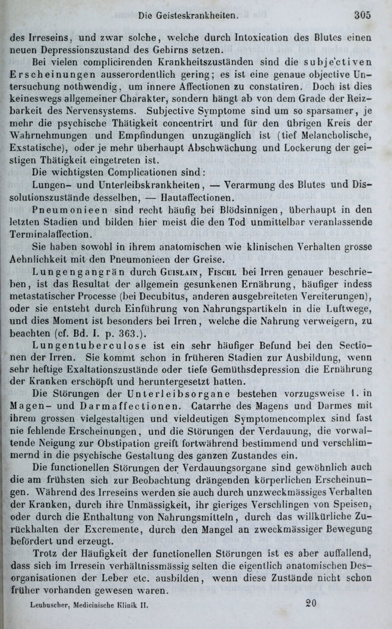 des Irreseins, und zwar solche, welche durch Intoxication des Blutes einen neuen Depressionszustand des Gehirns setzen. Bei vielen complicirenden Krankheitszuständen sind die subjektiven Erscheinungen ausserordentlich gering; es ist eine genaue objective Un- tersuchung nothwendig, um innere Affectionen zu constatiren. Doch ist dies keineswegs allgemeiner Charakter, sondern hängt ab von dem Grade der Reiz- barkeit des Nervensystems. Subjective Symptome sind um so sparsamer, je mehr die psychische Thätigkeit concentrirt und für den übrigen Kreis der Wahrnehmungen und Empfindungen unzugänglich ist (tief Melancholische, Exstatische), oder je mehr überhaupt Abschwächung und Lockerung der gei- stigen Thätigkeit eingetreten ist. Die wichtigsten Complicationen sind: Lungen- und Unterleibskrankheiten, — Verarmung des Blutes und Dis- solutionszustände desselben, — Hautaffectionen. Pneumonieen sind recht häufig bei Blödsinnigen, überhaupt in den letzten Stadien und bilden hier meist die den Tod unmittelbar veranlassende Terminalaffection. Sie haben sowohl in ihrem anatomischen wie klinischen Verhalten grosse Aehnlichkeit mit den Pneumonieen der Greise. Lungengangrän durch Guislain, Fischl bei Irren genauer beschrie- i ben, ist das Resultat der allgemein gesunkenen Ernährung, häufiger indess metastatischer Processe (bei Decubitus, anderen ausgebreiteten Vereiterungen), oder sie entsteht durch Einführung von Nahrungspartikeln in die Luftwege, und dies Moment ist besonders bei Irren, welche die Nahrung verweigern, zu beachten (cf. Bd. I. p. 363.). Lungentuberculose ist ein sehr häufiger Befund bei den Sectio- nen der Irren. Sie kommt schon in früheren Stadien zur Ausbildung, wenn sehr heftige Exaltationszustände oder tiefe Gemüthsdepression die Ernährung I der Kranken erschöpft und heruntergesetzt hatten. Die Störungen der Unterleibsorgane bestehen vorzugsweise 1. in Magen- und Darmaffectionen. Catarrhe des Magens und Darmes mit | ihrem grossen vielgestaltigen und vieldeutigen Symptomencomplex sind fast nie fehlende Erscheinungen, und die Störungen der Verdauung, die vorvval- | tende Neigung zur Obstipation greift fortwährend bestimmend und verschlim- I mernd in die psychische Gestaltung des ganzen Zustandes ein. Die functioneilen Störungen der Verdauungsorgane sind gewöhnlich auch die am frühsten sich zur Beobachtung drängenden körperlichen Erscheinun- gen. Während des Irreseins werden sie auch durch unzweckmässiges Verhalten der Kranken, durch ihre Unmässigkeit, ihr gieriges Verschlingen von Speisen, b oder durch die Enthaltung von Nahrungsmitteln, durch das willkürliche Zu- I rückhalten der Excremente, durch den Mangel an zweckmässiger Bewegung I befördert und erzeugt. Trotz der Häufigkeit der functionellen Störungen ist es aber auffallend, I dass sich im Irresein verbältnissmässig selten die eigentlich anatomischen Des- organisationen der Leber etc. ausbilden, wenn diese Zustände nicht schon früher vorhanden gewesen waren. Leubuscher, Medicinische Klinik II. 20