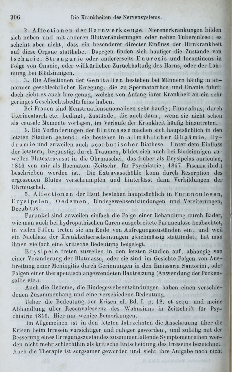 2. Affectionen der Harn Werkzeuge. Nierenerkrankungen bilden sich neben und mit anderen Blutveränderungen oder neben Tuberculose; es scheint aber nicht, dass ein besonderer directer Einfluss der Hirnkrankheit auf diese Organe statthabe. Dagegen finden sich häufiger die Zustände von Ischurie, Strangurie oder andererseits Enuresis und Incontinenz in Folge von Onanie, oder willkürlicher Zurückhaltung des Harns, oder der Läh- mung bei Blödsinnigen. 3. Die Affectionen der Genitalien bestehen bei Männern häufig in ab- normer geschlechtlicher Erregung, die zu Spermatorrhoe und Onanie führt; doch giebt es auch Irre genug, welche von Anfang ihrer Krankheit an ein sehr geringes Geschlechtsbedürfniss haben. Bei Frauen sind Menstruationsanomalieen sehr häufig; Fluor albus, durch Uterincatarrh etc. bedingt, Zustände, die auch dann , wenn sie nicht schon als causale Momente Vorlagen, im Verlaufe der Krankheit häufig hinzutreten. 4. Die Veränderungen der Blutmasse machen sich hauptsächlich in den letzten Stadien geltend; sie bestehen in allmählicher Oligämie, Hy- drämie und zuweilen auch scorbutischer Diathese. Unter dem Einfluss der letztem, begünstigt durch Traumen, bildet sich auch bei Blödsinnigen zu- ‘ weilen Blutextravasat in die Ohrmuschel, das früher als Erysipelas auriculae, 1846 von mir als Haematom (Zeitschr. für Psychiatrie; 1847. Fischer ibid.) beschrieben worden ist. Die Extravasathöhle kann durch Resorption des ergossenen Blutes verschrumpfen und hinterlässt dann Verbildungen der ‘ Ohrmuschel. 5. Affectionen der Haut bestehen hauptsächlich in Furunculosen, Erysipelen, Oedemen, Bindegewebsentzündungen und Vereiterungen, Decubitus. Furunkel sind zuweilen einfach die Folge einer Behandlung durch Bäder, wie man auch bei hydropathischen Curen ausgebreitete Furunculose beobachtet, j in vielen Fällen treten sie am Ende von Aufregungszuständen ein, und weil ein Nachlass der Krankheitserscheinungen gleichmässig stattfindet, hat man ihnen vielfach eine kritische Bedeutung beigelegt. Erysipele treten zuweilen in den letzten Stadien auf, abhängig von einer Veränderung der Blutmasse, oder sie sind im Gesichte Folgen von Aus- breitung einer Meningitis durch Gerinnungen in den Emissaria Santorini, oder Folgen einer therapeutisch angewendeten Hautreizung (Anwendung der Pocken- salbe etc.). Auch die Oedeme, die Bindegewebsentzündungen haben einen verschie- denen Zusammenhang und eine verschiedene Bedeutung. Ueber die Bedeutung der Krisen cf. Bd. I. p. \2. et sequ. und meine Abhandlung über Reconvalescenz des Wahnsinns in Zeitschrift für Psy- chiatrie 1846. Hier nur wenige Bemerkungen. Im Allgemeinen ist in den letzten Jahrzehnten die Anschauung über die Krisen beim Irresein vorsichtiger und ruhiger geworden, und zufällig mit der Besserung eines Erregungszustandes zusammenfailende Symptomenreihen wer- den nicht mehr schlechthin als kritische Entscheidung des Irreseins bezeichnet. Auch die Therapie ist sorgsamer geworden und sieht ihre Aufgabe noch nicht