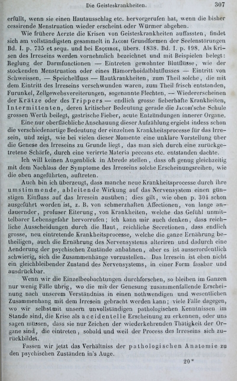 erfüllt, wenn sie einen Hautausschlag etc. hervorgerufen hat, wenn die bisher cessirende Menstruation wieder erscheint oder Würmer abgehen. Wie frühere Aerzte die Krisen von Geisteskrankheiten aulfassten, findet sich am vollständigsten gesammelt in Jacobi Grundformen der Seelenstörungen Bd. I. p. 735 et sequ. und bei Esquirol, übers. 1838. Bd. I. p. 198. Als Kri- sen des Irreseins werden vornehmlich bezeichnet und mit Beispielen belegt: Reglung der Darmfunctionen — Eintreten gewohnter Blutflüsse, wie der stockenden Menstruation oder eines Hämorrhoidalblutflusses — Eintritt von Schweissen, — Speichelfluss — Hautkrankheiten, zum Theil solche, die mit dem Eintritt des Irreseins verschwunden waren, zum Theil frisch entstanden, Furunkel, Zellgewebsvereiterungen, sogenannte Flechten, —Wiedererscheinen der Krätze oder des Trippers— endlich grosse fieberhafte Krankheiten, Intermittenten, deren kritischer Bedeutung gerade die JACOBi’sche Schule grossen Werth beilegt, gastrische Fieber, acute Entzündungen innerer Organe. Eine nur oberflächliche Anschauung dieser Aufzählung ergiebt indess schon die verschiedenartige Bedeutung der einzelnen Krankheitsprocesse für das Irre- sein, und zeigt, wie bei vielen dieser Momente eine unklare Vorstellung über die Genese des Irreseins zu Grunde liegt, das man sich durch eine zurückge- tretene Schärfe, durch eine verirrte Materia peccans etc. entstanden dachte. Ich will keinen Augenblick in Abrede stellen , dass oft genug gleichzeitig mit dem Nachlass der Symptome des Irreseins solche Erscheinungsreihen, wie die oben angeführten, auftreten. Auch bin ich überzeugt, dass manche neue Krankheitsprocesse durch ihre um stimmende, a bl eiten de Wirkung auf das Nervensystem einen gün- stigen Einfluss auf das Irresein ausüben; dies gilt, wie oben p. 304 schon ausgeführt worden ist, z. B. von schmerzhaften Affectionen, von lange an- dauernder, profuser Eiterung, von Krankheiten, welche das Gefühl unmit- telbarer Lebensgefahr hervorrufen; ich kann mir auch denken, dass reich- liche Ausscheidungen durch die Haut, reichliche Secretionen, dass endlich grosse, neu eintretende Krankheitsprocesse, welche die ganze Ernährung be- theiligen, auch die Ernährung des Nervensystems alteriren und dadurch eine Aenderung der psychischen Zustände anbahnen, aber es ist ausserordentlich schwierig, sich die Zusammenhänge vorzustellen. Das Irresein ist eben nicht ein gleichbleibender Zustand des Nervensystems, in einer Form fassbar und ausdrückbar. Wenn wir die Einzelbeobachtungen durchforschen, so bleiben im Ganzen nur wenig Fälle übrig, wo die mit-der Genesung zusammenfallende Erschei- nung nach unserem Verständniss in einen nothwendigen und wesentlichen Zusammenhang mit dem Irresein gebracht werden kann; viele Fälle dagegen, wo wir selbst mit unsern unvollständigen pathologischen Kenntnissen im Stande sind, die Krise als accidenlelle Erscheinung zu erkennen, oder uns sagen müssen, dass sie nur Zeichen der wiederkehrenden Thäligkeil der Or- gane sind, die eintreten, sobald und weil der Process des Irreseins sich zu- rückbildet. Fassen wir jetzt das Verhältniss der pathologischen Anatomie zu den psychischen Zuständen in’s Auge. 20 *