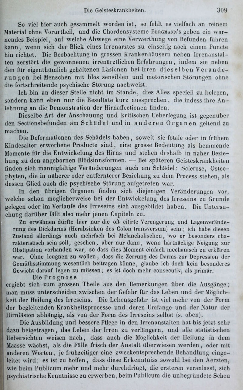 So viel hier auch gesammelt worden ist, so fehlt es vielfach an reinem J Material ohne Vorurtheil, und die Chordensysteme Bergmannes geben ein war- nendes Beispiel, auf welche Abwege eine Verwerthung von Befunden führen kann, wenn sich der Blick eines Irrenarztes zu einseitig nach einem Bunde hin richtet. Die Beobachtung in grossen Krankenhäusern neben Irrenanstal- ten zerstört die gewonnenen irrenärztlichen Erfahrungen, indem sie neben den für eigenthümlich gehaltenen Läsionen bei Irren dieselben Verände- rungen bei Menschen mit blos sensiblen und motorischen Störungen ohne die fortschreitende psychische Störung nachweist. Ich bin an dieser Stelle nicht im Stande, dies Alles speciell zu belegen, sondern kann eben nur die Resultate kurz aussprechen, die indess ihre An- lehnung an die Demonstration der Hirnaffectionen finden. Dieselbe Art der Anschauung und kritischen Ueberlegung ist gegenüber den Sectionsbefunden am Schädel und in anderen Organen geltend zu machen. IDie Deformationen des Schädels haben, soweit sie fötale oder in frühem Kindesalter erworbene Producte sind, eine grosse Bedeutung als hemmende Momente für die Entwickelung des Hirns und stehen deshalb in naher Bezie- hung zu den angebornen Blödsinnsformen. — Bei späteren Geisteskrankheiten finden sich mannigfaltige Veränderungen auch am Schädel: Sclerose, Osteo- phyten, die in näherer oder entfernterer Beziehung zu dem Process stehen, als dessen Glied auch die psychische Störung aufgetreten war. In den übrigen Organen finden sich diejenigen Veränderungen vor, welche schon möglicherweise bei der Entwickelung des Irreseins zu Grunde gelegen oder im Verlaufe des Irreseins sich ausgebildet haben. Die Untersu- chung darüber fällt also mehr jenen Capiteln zu. Zu erwähnen dürfte hier nur die oft citirte Verengerung und Lagenverände- rung des Dickdarms (Herabsinken des Colon transversum) sein; ich habe diesen Zustand allerdings auch mehrfach bei Melancholischen, wo er besonders cha- rakteristisch sein soll, gesehen, aber nur dann, wenn hartnäckige Neigung zur Obstipation vorhanden war, so dass dies Moment einfach mechanisch zu erklären war. Ohne leugnen zu wollen, dass die Zerrung des Darms zur Depression der Gemüthsstimmung wesentlich beitragen könne, glaube ich doch kein besonderes Gewicht darauf legen zu müssen; es ist doch mehr consecutiv, als primär. Die Prognose ergiebt sich zum grossen Theile aus den Bemerkungen über die Ausgänge; Iman muss unterscheiden zwischen der Gefahr für das Leben und der Möglich- keit der Heilung des Irreseins. Die Lebensgefahr ist viel mehr von der Form der begleitenden Krankheitsprocesse und deren Umfänge und der Natur der Hirnläsion abhängig, als von der Form des Irreseins selbst (s. oben). Die Ausbildung und bessere Pflege in den Irrenanstalten hat bis jetzt sehr dazu beigetragen, das Leben der Irren zu verlängern, und alle statistischen Uebersichten weisen nach, dass auch die Möglichkeit der Heilung in dem Maasse wächst, als die Fälle frisch der Anstalt überwiesen werden, oder mit anderen Worten, je frühzeitiger eine zweckentsprechende Behandlung einge- leitet wird; es ist zu hoffen, dass diese Erkenntniss sowohl bei den Aerzten, wie beim Publicum mehr und mehr durchdringt, die ersteren veranlasst, sich ; psychiatrische Kenntnisse zu erw erben, beim Publicum die unbegründete Scheu
