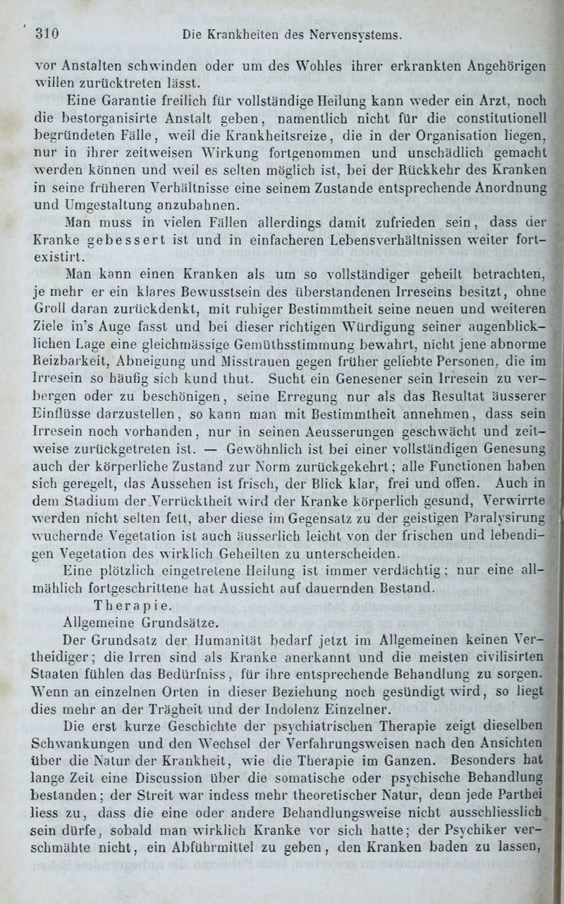 vor Anstalten schwinden oder um des Wohles ihrer erkrankten Angehörigen willen zurücktreten lässt. Eine Garantie freilich für vollständige Heilung kann weder ein Arzt, noch die bestorganisirte Anstalt geben, namentlich nicht für die constitutionell begründeten Fälle, weil die Krankheitsreize, die in der Organisation liegen, nur in ihrer zeitweisen Wirkung fortgenommen und unschädlich gemacht werden können und weil es selten möglich ist, bei der Rückkehr des Kranken in seine früheren Verhältnisse eine seinem Zustande entsprechende Anordnung und Umgestaltung anzubahnen. Man muss in vielen Fällen allerdings damit zufrieden sein, dass der Kranke gebessert ist und in einfacheren Lebensverhältnissen weiter fort- existirt. Man kann einen Kranken als um so vollständiger geheilt betrachten, je mehr er ein klares Bewusstsein des überstandenen Irreseins besitzt, ohne Groll daran zurückdenkt, mit ruhiger Bestimmtheit seine neuen und weiteren Ziele in’s Auge fasst und bei dieser richtigen Würdigung seiner augenblick- lichen Lage eine gleichmässige Gemüthsstimmung bewahrt, nicht jene abnorme Reizbarkeit, Abneigung und Misstrauen gegen früher geliebte Personen, die im Irresein so häufig sich kund thut. Sucht ein Genesener sein Irresein zu ver- bergen oder zu beschönigen, seine Erregung nur als das Resultat äusserer Einflüsse darzustellen, so kann man mit Bestimmtheit annehmen, dass sein Irresein noch vorhanden, nur in seinen Aeusserungen geschwächt und zeit- weise zurückgetreten ist. — Gewöhnlich ist bei einer vollständigen Genesung auch der körperliche Zustand zur Norm zurückgekehrt; alle Functionen haben sich geregelt, das Aussehen ist frisch, der Blick klar, frei und offen. Auch in dem Stadium der Verrücktheit wird der Kranke körperlich gesund, Verwirrte werden nicht selten fett, aber diese im Gegensatz zu der geistigen Paralysirung wuchernde Vegetation ist auch äusserlich leicht von der frischen und lebendi- gen Vegetation des wirklich Geheilten zu unterscheiden. Eine plötzlich eingetrelene Heilung ist immer verdächtig: nur eine all- mählich fortgeschrittene hat Aussicht auf dauernden Bestand. Therapie. Allgemeine Grundsätze. Der Grundsatz der Humanität bedarf jetzt im Allgemeinen keinen Ver- theidiger; die Irren sind als Kranke anerkannt und die meisten civilisirten Staaten fühlen das Bedürfniss, für ihre entsprechende Behandlung zu sorgen. Wenn an einzelnen Orten in dieser Beziehung noch gesündigt wird, so liegt dies mehr an der Trägheit und der Indolenz Einzelner. Die erst kurze Geschichte der psychiatrischen Therapie zeigt dieselben Schwankungen und den Wechsel der Verfahrungsweisen nach den Ansichten über die Natur der Krankheit, wie die Therapie im Ganzen. Besonders hat lange Zeit eine Discussion über die somatische oder psychische Behandlung bestanden; der Streit war indess mehr theoretischer Natur, denn jede Parthei liess zu, dass die eine oder andere Behandlungsweise nicht ausschliesslich sein dürfe, sobald man wirklich Kranke vor sich hatte; der Psychiker ver- schmähte nicht, ein Abführmittel zu geben, den Kranken baden zu lassen,