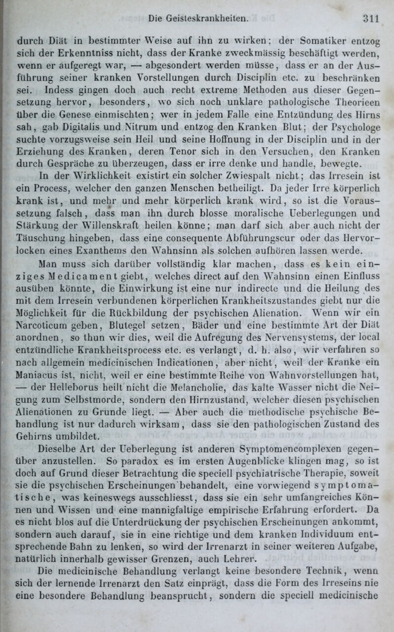 durch Diät in bestimmter Weise auf ihn zu wirken; der Somatiker entzog sich der Erkenntniss nicht, dass der Kranke zweckmässig beschäftigt werden, wenn er aufgeregt war, — abgesondert werden müsse, dass er an der Aus- führung seiner kranken Vorstellungen durch Disciplin etc. zu beschränken sei. Indess gingen doch auch recht extreme Methoden aus dieser Gegen- setzung hervor, besonders, wo sich noch unklare pathologische Theorieen über die Genese einmischten; wer in jedem Falle eine Entzündung des Ilirns sah, gab Digitalis und Nitrum und entzog den Kranken Blut; der Psychologe suchte vorzugsweise sein Heil und seine Hoffnung in der Disciplin und in der Erziehung des Kranken, deren Tenor sich in den Versuchen, den Kranken durch Gespräche zu überzeugen, dass er irre denke und handle, bewegte. In der Wirklichkeit existirt ein solcher Zwiespalt nicht; das Irresein ist ein Process, welcher den ganzen Menschen betheiligt. Da jeder Irre körperlich krank ist, und mehr und mehr körperlich krank wird, so ist die Voraus- setzung falsch, dass man ihn durch blosse moralische Ueberlegungen und Stärkung der Willenskraft heilen könne; man darf sich aber auch nicht der Täuschung hingeben, dass eine consequente Abführungscur oder das Hervor- locken eines Exanthems den Wahnsinn als solchen aufhören lassen werde. Man muss sich darüber vollständig klar machen, dass es kein ein- ziges Medicament giebt, welches direct auf den Wahnsinn einen Einfluss ausüben könnte, die Einwirkung ist eine nur indirecte und die Heilung des mit dem Irresein verbundenen körperlichen Krankheitszustandes giebt nur die Möglichkeit für die Rückbildung der psychischen Alienation. Wenn wir ein Narcoticum geben, Blutegel setzen, Bäder und eine bestimmte Art der Diät anordnen, so thun wir dies, weil die Aufregung des Nervensystems, der local entzündliche Krankheitsprocess etc. es verlangt, d. h. also, wir verfahren so nach allgemein medicinischen Indicationen, aber nicht, weil der Kranke ein Maniacus ist, nicht, weil er eine bestimmte Reihe von Wahnvorstellungen hat, — der Helleborus heilt nicht die Melancholie, das kalte Wasser nicht die Nei- gung zum Selbstmorde, sondern den Hirnzustand, welcher diesen psychischen Alienationen zu Grunde liegt. — Aber auch die methodische psychische Be- handlung ist nur dadurch wirksam , dass sie den pathologischen Zustand des Gehirns umbildet. Dieselbe Art der Ueberlegung ist anderen Symptomencomplexen gegen- über anzustellen. So paradox es im ersten Augenblicke klingen mag, so ist doch auf Grund dieser Betrachtung die speciell psychiatrische Therapie, soweit sie die psychischen Erscheinungen'behandelt, eine vorwiegend symptoma- tische, w^as keineswegs ausschliesst, dass sie ein sehr umfangreiches Kön- nen und Wissen und eine mannigfaltige empirische Erfahrung erfordert. Da es nicht blos auf die Unterdrückung der psychischen Erscheinungen ankommt, sondern auch darauf, sie in eine richtige und dem kranken Individuum ent- sprechende Bahn zu lenken, so wird der Irrenarzt in seiner weiteren Aufgabe, natürlich innerhalb gewisser Grenzen, auch Lehrer. Die medicinische Behandlung verlangt keine besondere Technik, wTenn sich der lernende Irrenarzt den Satz einprägt, dass die Form des Irreseins nie eine besondere Behandlung beansprucht, sondern die speciell medicinische