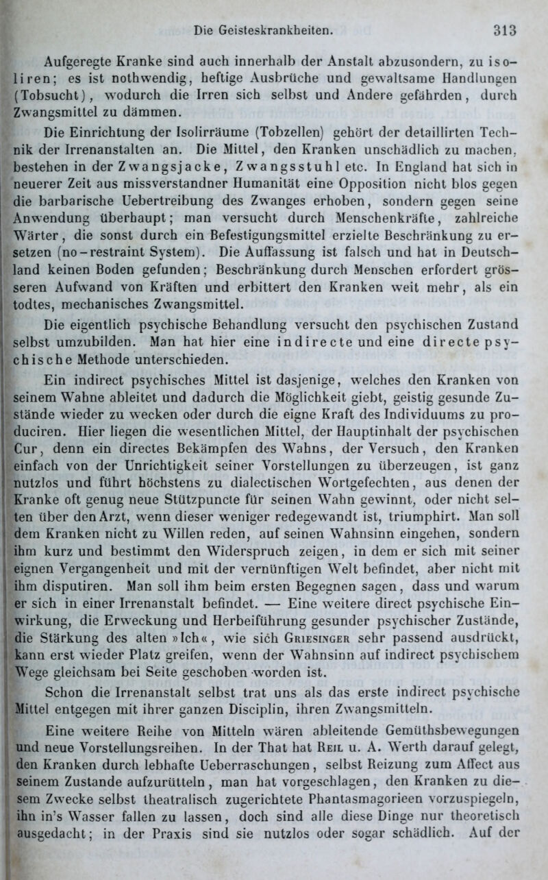 Aufgeregte Kranke sind auch innerhalb der Anstalt abzusondern, zu iso- liren; es ist nothwendig, heftige Ausbrüche und gewaltsame Handlungen (Tobsucht), wodurch die Irren sich selbst und Andere gefährden, durch Zwangsmittel zu dämmen. Die Einrichtung der Isolirräume (Tobzellen) gehört der detaillirten Tech- nik der Irrenanstalten an. Die Mittel, den Kranken unschädlich zu machen, bestehen in der Zwangsjacke, Z wangsstuhl etc. In England hat sich in neuerer Zeit aus missverstandner Humanität eine Opposition nicht blos gegen die barbarische Uebertreibung des Zwanges erhoben, sondern gegen seine Anwendung überhaupt; man versucht durch Menschenkräfte, zahlreiche Wärter, die sonst durch ein Befestigungsmittel erzielte Beschränkung zu er- setzen (no-restraint System). Die Auffassung ist falsch und hat in Deutsch- land keinen Boden gefunden; Beschränkung durch Menschen erfordert grös- | seren Aufwand von Kräften und erbittert den Kranken weit mehr, als ein Itodtes, mechanisches Zwangsmittel. Die eigentlich psychische Behandlung versucht den psychischen Zustand I selbst umzubilden. Man hat hier eine in dire cte und eine directe psy- j chische Methode unterschieden. Ein indirect psychisches Mittel ist dasjenige, welches den Kranken von seinem Wahne ableitet und dadurch die Möglichkeit giebt, geistig gesunde Zu- stände wieder zu wecken oder durch die eigne Kraft des Individuums zu pro- duciren. Hier liegen die wesentlichen Mittel, der Hauptinhalt der psychischen Cur, denn ein directes Bekämpfen des Wahns, der Versuch, den Kranken einfach von der Unrichtigkeit seiner Vorstellungen zu überzeugen, ist ganz nutzlos und führt höchstens zu dialectischen Wortgefechten, aus denen der Kranke oft genug neue Stützpuncte für seinen Wahn gewinnt, oder nicht sel- I ten über den Arzt, wenn dieser weniger redegewandt ist, triumphirt. Man soll j dem Kranken nicht zu Willen reden, auf seinen Wahnsinn eingehen, sondern ihm kurz und bestimmt den Widerspruch zeigen, in dem er sich mit seiner J eignen Vergangenheit und mit der vernünftigen Welt befindet, aber nicht mit j ihm disputiren. Man soll ihm beim ersten Begegnen sagen, dass und warum er sich in einer Irrenanstalt befindet. — Eine weitere direct psychische Ein- ! Wirkung, die Erweckung und Herbeiführung gesunder psychischer Zustände, die Stärkung des alten »Ich«, wie sich Griesinger sehr passend ausdrückt, 1 kann erst wieder Platz greifen, wenn der Wahnsinn auf indirect psychischem Wege gleichsam bei Seite geschoben worden ist. Schon die Irrenanstalt selbst trat uns als das erste indirect psychische Mittel entgegen mit ihrer ganzen Disciplin, ihren Zwangsmitteln. Eine weitere Reihe von Mitteln wären ableitende Gemüthsbewegungen und neue Vorstellungsreihen. In der That hat Reil u. A. Werth darauf gelegt, den Kranken durch lebhafte Ueberraschungen , selbst Reizung zum Affect aus seinem Zustande aufzurütteln , man hat vorgeschlagen, den Kranken zu die- sem Zwecke selbst theatralisch zugerichtete Phantasmagorieen vorzuspiegeln, ihn in’s Wasser fallen zu lassen, doch sind alle diese Dinge nur theoretisch ausgedacht; in der Praxis sind sie nutzlos oder sogar schädlich. Auf der