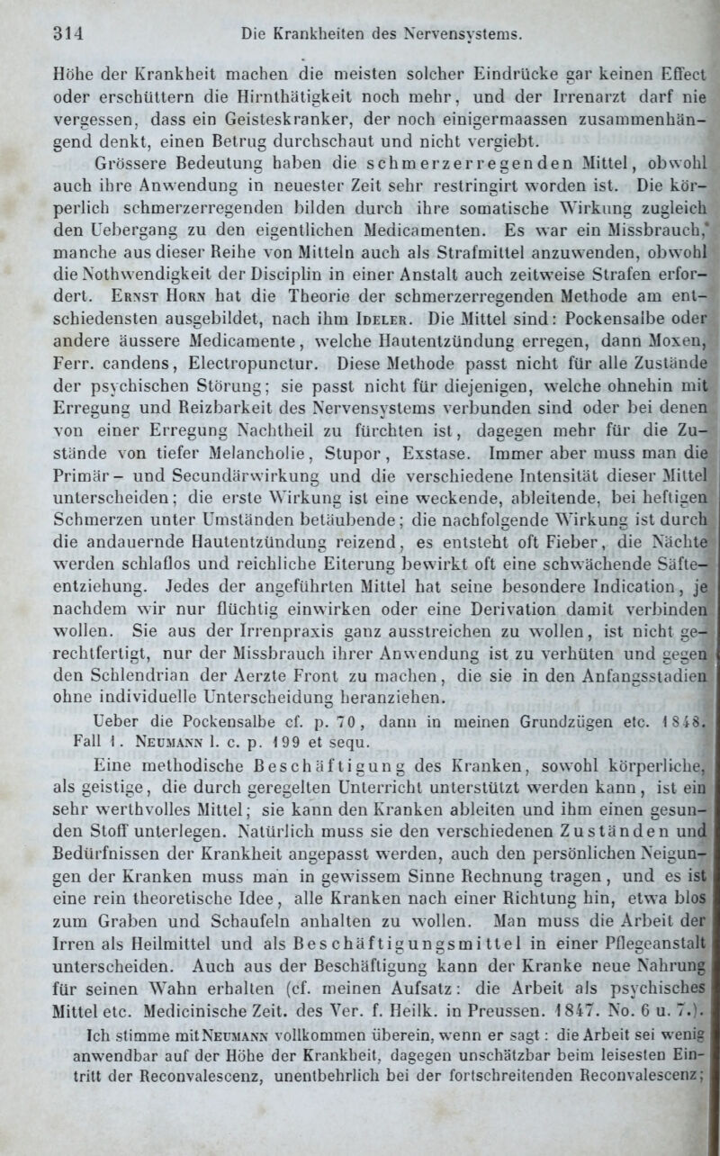 Höhe der Krankheit machen die meisten solcher Eindrücke gar keinen Effect oder erschüttern die Hirnthätigkeit noch mehr, und der Irrenarzt darf nie vergessen, dass ein Geisteskranker, der noch einigermaassen zusammenhän- gend denkt, einen Betrug durchschaut und nicht vergiebt. Grössere Bedeutung haben die schmerzerregenden Mittel, obwohl auch ihre Anwendung in neuester Zeit sehr restringirt worden ist. Die kör- perlich schmerzerregenden bilden durch ihre somatische Wirkung zugleich den Uebergang zu den eigentlichen Medicamenten. Es war ein Missbrauch,* manche aus dieser Reihe von Mitteln auch als Strafmittel anzuwenden, obwohl die Nothwendigkeit der Disciplin in einer Anstalt auch zeitweise Strafen erfor- dert. Ernst Horn hat die Theorie der schmerzerregenden Methode am ent- schiedensten ausgebildet, nach ihm Ideler. Die Mittel sind: Pockensalbe oder andere äussere Medicamente, welche Hautentzündung erregen, dann Moxen, Ferr. candens, Electropunctur. Diese Methode passt nicht für alle Zustände der psychischen Störung; sie passt nicht für diejenigen, wrelche ohnehin mit Erregung und Reizbarkeit des Nervensystems verbunden sind oder bei denen von einer Erregung Nachtheil zu fürchten ist, dagegen mehr für die Zu- stände von tiefer Melancholie, Stupor, Exstase. Immer aber muss man die Primär- und Secundärwirkung und die verschiedene Intensität dieser Mittel unterscheiden; die erste Wirkung ist eine weckende, ableitende, bei heftigen Schmerzen unter Umständen betäubende; die nachfolgende Wirkung ist durch die andauernde Hautentzündung reizend, es entsteht oft Fieber, die Nächte werden schlaflos und reichliche Eiterung bewirkt oft eine schwächende Säfte- entziehung. Jedes der angeführten Mittel hat seine besondere Indication, je nachdem wir nur flüchtig einwirken oder eine Derivation damit verbinden wrollen. Sie aus der Irrenpraxis ganz ausstreichen zu wollen, ist nicht ge- rechtfertigt, nur der Missbrauch ihrer Anwendung ist zu verhüten und gegen den Schlendrian der Aerzte Front zu machen, die sie in den Anfangsstadien ohne individuelle Unterscheidung heranziehen. Ueber die Pockensalbe cf. p. 70, dann in meinen Grundzügen etc. 1 848. Fall 1. Neumann 1. c. p. 199 et sequ. Eine methodische Beschäftigung des Kranken, sowohl körperliche, als geistige, die durch geregelten Unterricht unterstützt werden kann, ist ein sehr werthvolles Mittel; sie kann den Kranken ableiten und ihm einen gesun- den Stoff unterlegen. Natürlich muss sie den verschiedenen Zuständen und Bedürfnissen der Krankheit angepasst werden, auch den persönlichen Neigun- gen der Kranken muss man in gewissem Sinne Rechnung tragen, und es ist eine rein theoretische Idee, alle Kranken nach einer Richtung hin, etwa blos zum Graben und Schaufeln anhalten zu wollen. Man muss die Arbeit der Irren als Heilmittel und als Beschäftigungsmittel in einer Pflegeanstalt unterscheiden. Auch aus der Beschäftigung kann der Kranke neue Nahrung für seinen Wahn erhalten (cf. meinen Aufsatz: die Arbeit als psychisches Mittel etc. Medicinische Zeit, des Yer. f. Heilk. in Preussen. 1847. No. 6 u. 7.). Ich stimme mitNEUMANN vollkommen überein, wenn er sagt: die Arbeit sei wenig anwendbar auf der Höhe der Krankheit, dagegen unschätzbar beim leisesteD Ein- tritt der Reconvalescenz, unentbehrlich bei der fortschreitenden Reconvalescenz; ,