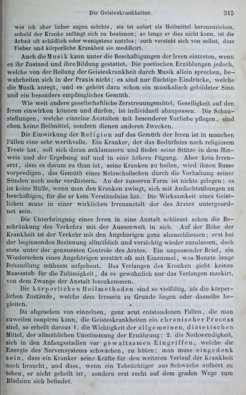 wie ich aber lieber sagen möchte, sie ist sofort als Heilmittel heranzuziehen, sobald der Kranke anfängt sich zu besinnen; so lange er dies nicht kann, ist die Arbeit oft schädlich oder wenigstens nutzlos; auch versteht sich von selbst, dass Fieber und körperliche Krankheit sie modificirt. Auch die Musik kann unter die Beschäftigungen der Irren eintreten, wenn es ihr Zustand und ihre Bildung gestattet. Die poetischen Erzählungen jedoch, welche von der Heilung der Geisteskrankheit durch Musik allein sprechen, be- wahrheiten sich in der Praxis nicht; es sind nur flüchtige Eindrücke, welche die Musik anregt, und es gehört dazu schon ein musikalisch gebildeter Sinn und ein besonders empfängliches Gemüth. Wie w-eit andere gesellschaftliche Zerstreuungsmittel, Geselligkeit auf den Irren einwirken können und dürfen, ist individuell abzupassen. Die Schau- stellungen , welche einzelne Anstalten mit besonderer Vorliebe pflegen, sind eben keine Heilmittel, sondern dienen anderen Zwecken. Die Einwirkung der Religion auf das Gemüth der Irren ist in manchen Fällen eine sehr werthvolle. Ein Kranker, der das Bedürfniss nach religiösem Tröste hat, soll sich daran anklammern und findet seine Stütze in dem Hin- weis und der Ergebung auf und in eine höhere Fügung. Aber kein Irren- arzt, dem es darum zu thun ist, seine Kranken zu heilen, wird ihnen Busse vorpredigen, das Gemüth eines Melancholischen durch die Vorhaltung seiner Sünden noch mehr verdüstern. An der äusseren Form ist nichts gelegen ; es ist keine Hülfe, wTenn man den Kranken zwingt, sich mit Andachtsübungen zu beschäftigen, für die er kein Verständniss hat. Die Wirksamkeit eines Geist- lichen muss in einer wirklichen Irrenanstalt der des Arztes untergeord- net sein. Die Unterbringung eines Irren in eine Anstalt schliesst schon die Be- schränkung des Verkehrs mit der Aussenwelt in sich. Auf der Höhe der Krankheit ist der Verkehr mit den Angehörigen ganz abzuschliessen; erst bei der beginnenden Besinnung allmählich und vorsichtig w ieder zuzulassen, doch stets unter der genauesten Controle des Arztes. Ein unpassender Brief, ein Wiedersehen eines Angehörigen zerstört oft mit Einemmal, was Monate lange Behandlung mühsam aufgebaut. Das Verlangen des Kranken giebt keinen Maassstab für die Zulässigkeit, da es gewöhnlich nur das Verlangen maskirt, von dem Zwange der Anstalt loszukommen. Die körperlichen Heilmethoden sind so vielfältig, als die körper- lichen Zustände, welche dem Irresein zu Grunde liegen oder dasselbe be- gleiten. * Da abgesehen von einzelnen, ganz acut entstandenen Fällen, die man zuweilen coupiren kann, die Geisteskrankheiten ein chronischer Process sind, so erhellt daraus 1. die Wichtigkeit der allgemeinen, diätetischen Mittel, der allmählichen Umstimmung der Ernährung: 2. die Nothwendigkeit, sich in den Anfangsstadien vor gewaltsamen Eingriffen, welche die Energie des Nervensystems schwächen, zu hüten; man muss eingedenk sein, dass ein Kranker seine Kräfte für den weiteren Verlauf der Krankheit noch braucht, und dass, wenn ein Tobsüchtiger aus Schwäche aufhört zu toben, er nicht geheilt ist, sondern erst recht auf dem graden Wege zum Blödsinn sich befindet.