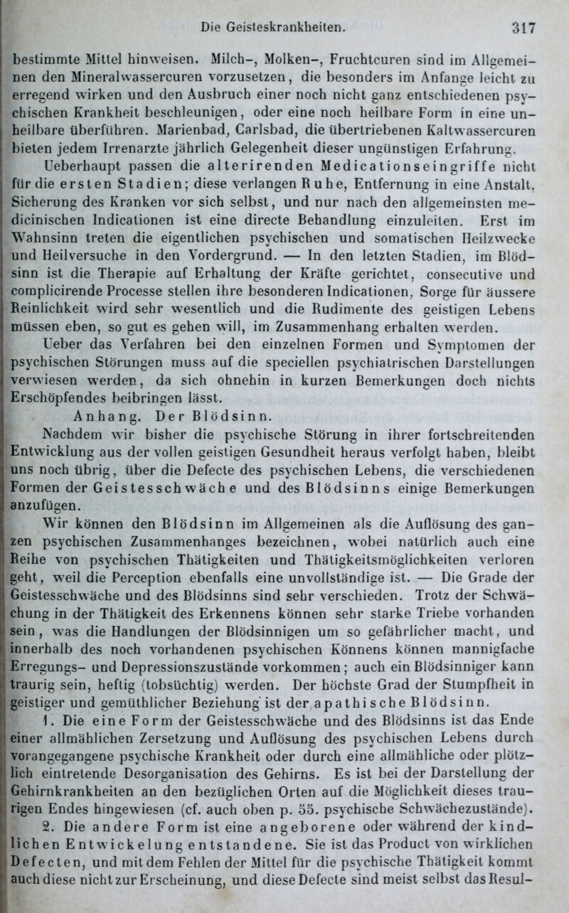 bestimmte Mittel hinweisen. Milch-, Molken-, Fruchtcuren sind im Allgemei- nen den Mineralwassercuren vorzusetzen, die besonders im Anfänge leicht zu erregend wirken und den Ausbruch einer noch nicht ganz entschiedenen psy- chischen Krankheit beschleunigen, oder eine noch heilbare Form in eine un- heilbare überführen. Marienbad, Carlsbad, die übertriebenen Kaltwassercuren bieten jedem Irrenarzte jährlich Gelegenheit dieser ungünstigen Erfahrung. Ueberhaupt passen die alterirenden Medicationseingriffe nicht für die ersten Stadien; diese verlangen Ruhe, Entfernung in eine Anstalt, Sicherung des Kranken vor sich selbst, und nur nach den allgemeinsten me- dicinischen Indicationen ist eine directe Behandlung einzuleiten. Erst im Wahnsinn treten die eigentlichen psychischen und somatischen Heilzwecke und Heilversuche in den Vordergrund. — In den letzten Stadien, im Blöd- sinn ist die Therapie auf Erhaltung der Kräfte gerichtet, consecutive und complicirende Processe stellen ihre besonderen Indicationen, Sorge für äussere Reinlichkeit wird sehr wesentlich und die Rudimente des geistigen Lebens müssen eben, so gut es gehen will, im Zusammenhang erhalten werden. lieber das Verfahren bei den einzelnen Formen und Symptomen der psychischen Störungen muss auf die speciellen psychiatrischen Darstellungen verw iesen werden, da sich ohnehin in kurzen Bemerkungen doch nichts Erschöpfendes beibringen lässt. Anhang. Der Blödsinn. Nachdem w7ir bisher die psychische Störung in ihrer fortschreitenden Entwicklung aus der vollen geistigen Gesundheit heraus verfolgt haben, bleibt uns noch übrig, über die Defecte des psychischen Lebens, die verschiedenen Formen der Gei st es sch wäch e und des Blödsinns einige Bemerkungen anzufugen. Wir können den Blödsinn im Allgemeinen als die Auflösung des gan- zen psychischen Zusammenhanges bezeichnen, wobei natürlich auch eine Beihe von psychischen Thätigkeiten und Thätigkeitsmöglichkeiten verloren geht, w-eil die Perception ebenfalls eine unvollständige ist. — Die Grade der Geistesschwäche und des Blödsinns sind sehr verschieden. Trotz der Schwä- chung in der Thätigkeit des Erkennens können sehr starke Triebe vorhanden sein, was die Handlungen der Blödsinnigen um so gefährlicher macht, und innerhalb des noch vorhandenen psychischen Könnens können mannigfache Erregungs- und Depressionszustände Vorkommen; auch ein Blödsinniger kann traurig sein, heftig (tobsüchtig) werden. Der höchste Grad der Stumpfheit in geistiger und gemüthlicher Beziehung ist der apathische Blödsinn. 1. Die eine Form der Geistesschwäche und des Blödsinns ist das Ende einer allmählichen Zersetzung und Auflösung des psychischen Lebens durch vorangegangene psychische Krankheit oder durch eine allmähliche oder plötz- lich eintretende Desorganisation des Gehirns. Es ist bei der Darstellung der Gehirnkrankheiten an den bezüglichen Orten auf die Möglichkeit dieses trau- rigen Endes hingewiesen (cf. auch oben p. 55. psychische Schwächezustände). 2. Die andere Form ist eine angeborene oder während der kind- lichen Entwickelung entstandene. Sie ist das Product von wirklichen Defecte n, und mit dem Fehlen der Mittel für die psychische Thätigkeit kommt auch diese nicht zur Erscheinung, und diese Defecte sind meist selbst dasResuI-