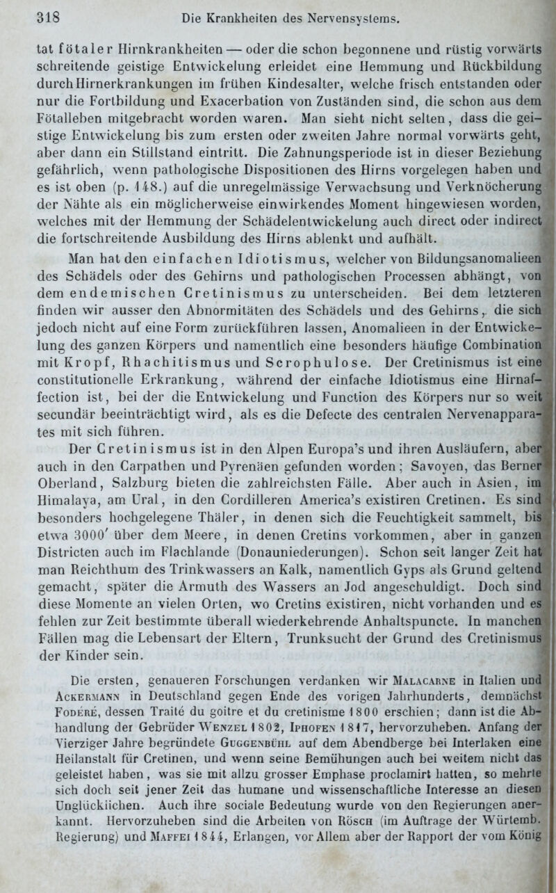 tat fötaler Hirnkrankheiten — oder die schon begonnene und rüstig vorwärts schreitende geistige Entwickelung erleidet eine Hemmung und Rückbildung durch Hirnerkrankungen im frühen Kindesalter, welche frisch entstanden oder nur die Fortbildung und Exacerbation von Zuständen sind, die schon aus dem Fötalleben mitgebracht worden waren. Man sieht nicht selten, dass die gei- stige Entwickelung bis zum ersten oder zweiten Jahre normal vorwärts geht, aber dann ein Stillstand eintritt. Die Zahnungsperiode ist in dieser Beziehung gefährlich, wenn pathologische Dispositionen des Hirns Vorgelegen haben und es ist oben (p. 148.) auf die unregelmässige Verwachsung und Verknöcherung der Nähte als ein möglicherweise einwirkendes Moment hingewiesen worden, welches mit der Hemmung der Schädelentwickelung auch direct oder indirect die fortschreitende Ausbildung des Hirns ablenkt und aufhält. Man hat den einfachen Idiotismus, welcher von Bildungsanomalieen des Schädels oder des Gehirns und pathologischen Processen abhängt, von dem endemischen Cretinismus zu unterscheiden. Bei dem letzteren finden wir ausser den Abnormitäten des Schädels und des Gehirns,. die sich jedoch nicht auf eine Form zurückführen lassen, Anomalieen in der Entwicke- lung des ganzen Körpers und namentlich eine besonders häufige Combination mit Kropf, Rhachitismus und Scrophulose. Der Cretinismus ist eine constitutionelle Erkrankung, während der einfache Idiotismus eine Hirnaf- fection ist, bei der die Entwickelung und Function des Körpers nur so weit secundär beeinträchtigt wird, als es die Defecte des centralen Nervenappara- tes mit sich führen. Der Cretinismus ist in den Alpen Europa’s und ihren Ausläufern, aber auch in den Carpathen und Pyrenäen gefunden worden; Savoyen, das Berner Oberland, Salzburg bieten die zahlreichsten Fälle. Aber auch in Asien, im Himalaya, am Ural, in den Cordilleren America’s existiren Cretinen. Es sind besonders hochgelegene Thäler, in denen sich die Feuchtigkeit sammelt, bis etwa 3000' Uber dem Meere, in denen Cretins Vorkommen, aber in ganzen Districten auch im Flachlande (Donauniederungen). Schon seit langer Zeit hat man Reichthum des Trinkwassers an Kalk, namentlich Gyps als Grund geltend gemacht, später die Armuth des Wassers an Jod angeschuldigt. Doch sind diese Momente an vielen Orten, wo Cretins existiren, nicht vorhanden und es fehlen zur Zeit bestimmte überall w iederkehrende Anhaltspuncte. In manchen Fällen mag die Lebensart der Eltern, Trunksucht der Grund des Cretinismus der Kinder sein. Die ersten, genaueren Forschungen verdanken wir Malacarne in Italien und Ackermann in Deutschland gegen Ende des vorigen Jahrhunderts, demnächst Fodere, dessen Traite du goitre et du cretinisme 18 00 erschien; dann ist die Ab- handlung der Gebrüder Wenzel 1 802, Iphofen 1817, hervorzuheben. Anfang der Vierziger Jahre begründete Guggenbühl auf dem Abendberge bei Interlaken eine Heilanstalt für Cretinen, und wenn seine Bemühungen auch bei weitem nicht das geleistet haben, was sie mit allzu grosser Emphase proclamirt hatten, so mehrte sich doch seit jener Zeit das humane und wissenschaftliche Interesse an diesen Unglücklichen. Auch ihre sociale Bedeutung wurde von den Regierungen aner- kannt. Hervorzuheben sind die Arbeiten von Rösch (im Aufträge der Würtemb. Regierung) und Maffei 1 8 44, Erlangen, vor Allem aber der Rapport der vom König