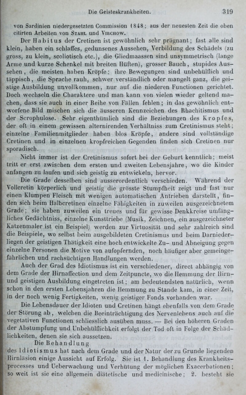 von Sardinien niedergesetzten Commission 18 48; aus der neuesten Zeit die oben citirten Arbeiten von Stahl und Virchow. Der Habitus der Cretinen ist gewöhnlich sehr prägnant; fast alle sind klein, haben ein schlaffes, gedunsenes Aussehen, Verbildung des Schädels (zu gross, zu klein, scoliotisch etc.), die Gliedmaassen sind unsymmetrisch (lange Arme und kurze Schenkel mit breiten Hüften), grosser Bauch, stupides Aus- sehen, die meisten haben Kröpfe; ihre Bewegungen sind unbehülflich und täppisch, die Sprache rauh, schwer verständlich oder mangelt ganz, die gei- stige Ausbildung unvollkommen, nur auf die niederen Functionen gerichtet. Doch wechseln die Charaktere und man kann von vielen wieder geltend ma- chen, dass sie auch in einer Beihe von Fällen fehlen; in das gewöhnlich ent- worfene Bild mischen sich die äusseren Kennzeichen des Bhachitismus und der Scrophulose. Sehr eigentümlich sind die Beziehungen des Kropfes, der oft in einem gewissen alternirenden Verhältniss zum Cretinismus steht; einzelne Familienmitglieder haben blos Kröpfe, andere sind vollständige Cretinen und in einzelnen kropfreichen Gegenden finden sich Cretinen nur sporadisch. Nicht immer ist der Cretinismus sofort bei der Geburt kenntlich; meist tritt er erst zwischen dem ersten und zweiten Lebensjahre, wo die Kinder anfangen zu laufen und sich geistig zu entwickeln, hervor. Die Grade desselben sind ausserordentlich verschieden. Während der Vollcretin körperlich und geistig die grösste Stumpfheit zeigt und fast nur einen Klumpen Fleisch mit wenigen automatischen Antrieben darstellt, fin- den sich beim Halbcretinen einzelne Fähigkeiten in zuweilen ausgezeichnetem Grade; sie haben zuweilen ein treues und für gewisse Denkkreise umfäng- liches Gedächtniss, einzelne Kunsttriebe (Musik, Zeichnen, ein ausgezeichneter Katzenmaler ist ein Beispiel) werden zur Virtuosität und sehr zahlreich sind die Beispiele, wro selbst beim ausgebildeten Cretinismus und beim Darnieder- liegen der geistigen Thätigkeit eine hoch entwickelte Zu- und Abneigung gegen einzelne Personen die Motive von aufopfernden, noch häufiger aber gemeinge- fährlichen und rachsüchtigen Handlungen werden. Auch der Grad des Idiotismus ist ein verschiedener, direct abhängig von dem Grade der Hirnaffection und dem Zeitpuncte, wo die Hemmung der Hirn- und geistigen Ausbildung eingetreten ist; am bedeutendsten natürlich, wenn schon in den ersten Lebensjahren die Hemmung zu Stande kam, in einer Zeit, in der noch wenig Fertigkeiten, wenig geistiger Fonds vorhanden war. Die Lebensdauer der Idioten und Cretinen hängt ebenfalls von dem Grade der Störung ab , welchen die Beeinträchtigung des Nervenlebens auch auf die vegetativen Functionen schliesslich ausüben muss. — Bei den höheren Graden der Abstumpfung und Unbehülflichkeit erfolgt der Tod oft in Folge der Schäd- lichkeiten, denen sie sich aussetzen. Die Behandlung des Idiotismus hat nach dem Grade und der Natur der zu Grunde liegenden Hirnläsion einige Aussicht auf Erfolg. Sie ist 1. Behandlung des Krankheits- processes und Ueberwachung und Verhütung der möglichen Exacerbationen; so weit ist sie eine allgemein diätetische und medicinische; 2. besteht sie