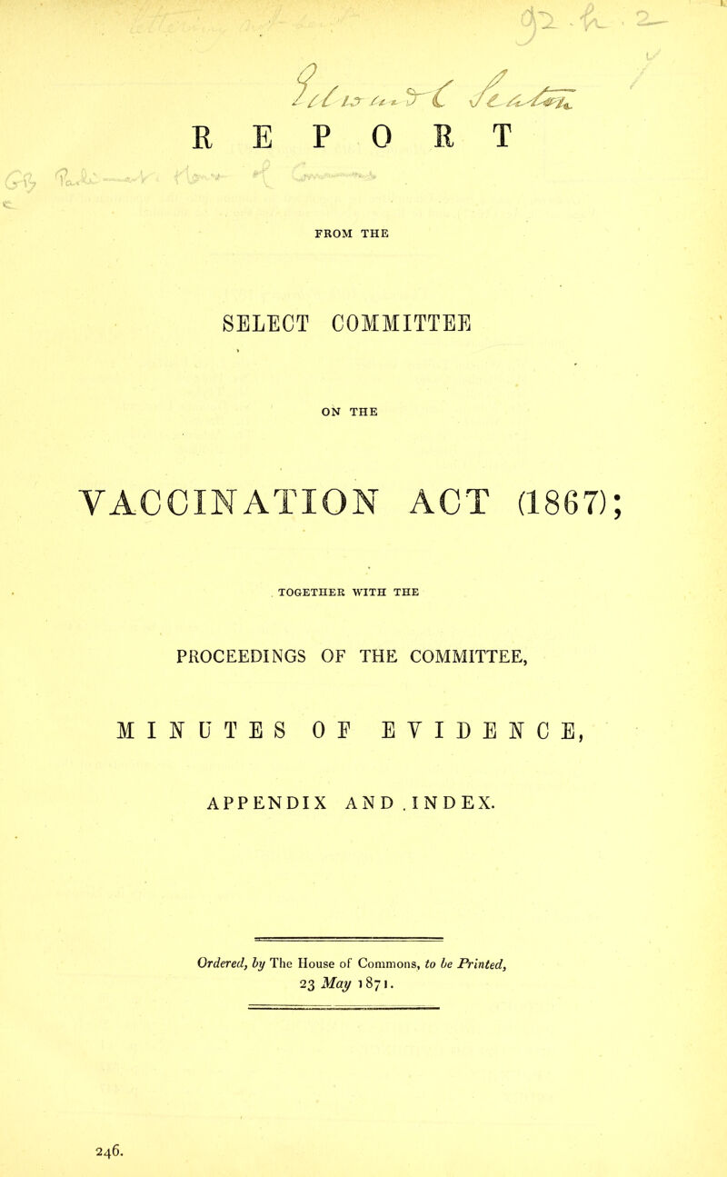 a ITL REPORT FROM THE SELECT COMMITTEE ON THE VACCINATION ACT (1867) TOGETHER WITH THE PROCEEDINGS OF THE COMMITTEE, MINUTES OE EVIDENCE, APPENDIX AND.INDEX. Ordered, by The House of Commons, to be Printed, 23 May 1871.