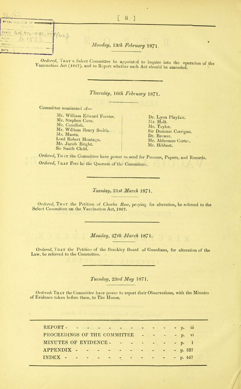 ■rvAu COLICGE OF LWf, 'AY CLASS ‘ ACCN. _ __ j Monday, \3lh February 1871. -°,Tt ' I Ordered, That a Select Committee Vaccination Act (1867), and to Report be appointed to inquire into the operation of the whether such Act should be amended. Thursday, 16tli February 1871. Committee nominated of— Mr. William Edward Forster. Mr. Stephen Cave. Mr. Candlish. Mr. William Henry Smith. Mr. Muntz. Lord Robert Montagu. Mr. Jacob Bright. Sir Smith Child. Ordered, That the Committee have pot Ordered, That Five be the Quorum of Dr. Lyon Playfair. Mr. Holt. Mr. Taylor. Sir Dominic Corrigan. Dr. Brewer. Mr. Alderman Cartel'. Mr. Hibbert. r to send for Persons, Papers, and Records, c Committee. Tuesday, 21 st March 1871. Ordered, That the Petition of Charles Rose, praying for alteration, be referred to the Select Committee on the Vaccination Act, 1867. Monday, 27tli March 1871. Ordered, That the Petition of the Brackley Board of Guardians, for alteration of the Law, be referred to the Committee. Tuesday, 23rd May 1871. Ordered> That the Committee have power to report their Observations, with the Minutes of Evidence taken before them, to The House. REPOBT ---------- - p. iii PROCEEDINGS OF THE COMMITTEE - - - - p. vi MINUTES OF EVIDENCE p. 1 APPENDIX ---------- p. 327 INDEX - p. 447 /