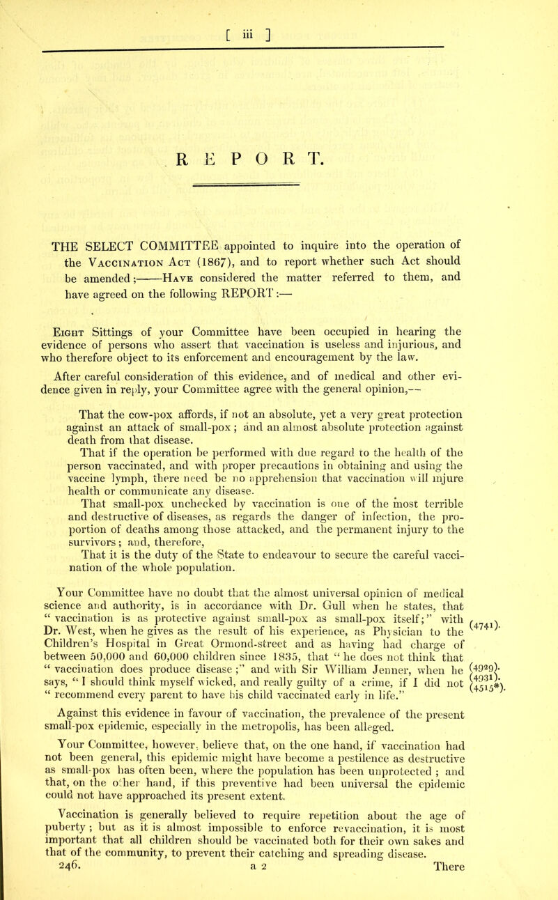 REPORT. THE SELECT COMMITTEE appointed to inquire into the operation of the Vaccination Act (1867), and to report whether such Act should be amended; Have considered the matter referred to them, and have agreed on the following REPORT:— Eight Sittings of your Committee have been occupied in hearing the evidence of persons who assert that vaccination is useless and injurious, and who therefore object to its enforcement and encouragement by the law. After careful consideration of this evidence, and of medical and other evi- dence given in reply, your Committee agree with the general opinion,— That the cow-pox affords, if not an absolute, yet a very great protection against an attack of small-pox ; and an almost absolute protection against death from that disease. That if the operation be performed with due regard to the health of the person vaccinated, and with proper precautions in obtaining and using the vaccine lymph, there need be no apprehension that vaccination will injure health or communicate any disease. That small-pox unchecked by vaccination is one of the most terrible and destructive of diseases, as regards the danger of infection, the pro- portion of deaths among those attacked, and the permanent injury to the survivors; and, therefore, That it is the duty of the State to endeavour to secure the careful vacci- nation of the whole population. Your Committee have no doubt that the almost universal opinion of medical science and authority, is in accordance with Dr. Gull when he states, that “ vaccination is as protective against small-pox as small-pox itself; ” with Dr. West, when he gives as the result of his experience, as Physician to the Children’s Hospital in Great Ormond-street and as having had charge of between 50,000 and 60,000 children since 1835, that “ he does not think that “ vaccination does produce disease and with Sir William Jenner, when he says, “ I should think myself wicked, and really guilty of a crime, if I did not “ recommend every parent to have Ids child vaccinated early in life.” Against this evidence in favour of vaccination, the prevalence of the present small-pox epidemic, especially in the metropolis, has been alleged. Your Committee, however, believe that, on the one hand, if vaccination had not been general, this epidemic might have become a pestilence as destructive as small-pox has often been, where the population has been unprotected ; and that, on the other hand, if this preventive had been universal the epidemic could not have approached its present extent. Vaccination is generally believed to require repetition about the age of puberty ; but as it is almost impossible to enforce re vaccination, it is most important that all children should be vaccinated both for their own sakes and that of the community, to prevent their catching and spreading disease. 246. a 2 (4740- (4929). (4931). (4515*). There