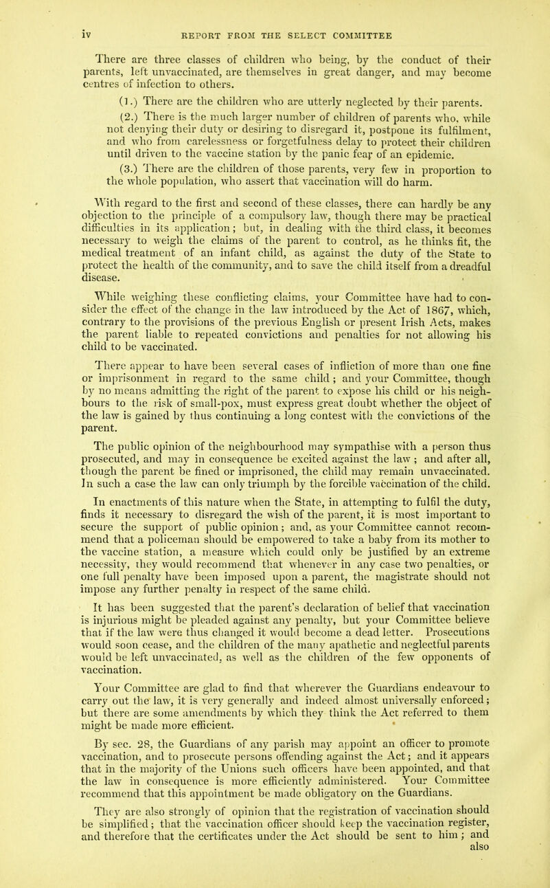 There are three classes of children who being, by the conduct of their parents, left unvaccinated, are themselves in great danger, and may become centres of infection to others. (1.) There are the children who are utterly neglected by their parents. (2.) There is the much larger number of children of parents who, while not denying their duty or desiring to disregard it, postpone its fulfilment, and who from carelessness or forgetfulness delay to protect their children until driven to the vaccine station by the panic fear of an epidemic. (3.) There are the children of those parents, very few in proportion to the whole population, who assert that vaccination will do harm. With regard to the first and second of these classes, there can hardly be any objection to the principle of a compulsory law, though there may be practical difficulties in its application; but, in dealing with the third class, it becomes necessary to weigh the claims of the parent to control, as he thinks fit, the medical treatment of an infant child, as against the duty of the State to protect the health of the community, and to save the child itself from a dreadful disease. While weighing these conflicting claims, your Committee have had to con- sider the effect of the change in the law introduced by the Act of 1867, which, contrary to the provisions of the previous English or present Irish Acts, makes the parent liable to repeated convictions and penalties for not allowing his child to be vaccinated. There appear to have been several cases of infliction of more than one fine or imprisonment in regard to the same child; and your Committee, though by no means admitting the right of the parent to expose his child or his neigh- bours to the risk of small-pox, must express great doubt whether the object of the law is gained by thus continuing a long contest with the convictions of the parent. The public opinion of the neighbourhood may sympathise with a person thus prosecuted, and may in consequence be excited against the law ; and after all, though the parent be fined or imprisoned, the child may remain unvaccinated. In such a case the law can only triumph by the forcible vaccination of the child. In enactments of this nature when the State, in attempting to fulfil the duty, finds it necessary to disregard the wish of the parent, it is most important to secure the support of public opinion; and, as your Committee cannot recom- mend that a policeman should be empowered to take a baby from its mother to the vaccine station, a measure which could only be justified by an extreme necessity, they would recommend that whenever in any case two penalties, or one full penalty have been imposed upon a parent, the magistrate should not impose any further penalty in respect of the same child. It has been suggested that the parent’s declaration of belief that vaccination is injurious might be pleaded against any penalty, but your Committee believe that if the law were thus changed it would become a dead letter. Prosecutions would soon cease, and the children of the many apathetic and neglectful parents would be left unvaccinated, as well as the children of the few opponents of vaccination. Your Committee are glad to find that wherever the Guardians endeavour to carry out the law, it is very generally and indeed almost universally enforced; but there are some amendments by which they think the Act referred to them might be made more efficient. By sec. 28, the Guardians of any parish may appoint an officer to promote vaccination, and to prosecute persons offending against the Act; and it appears that in the majority of the Unions such officers have been appointed, and that the law in consequence is more efficiently administered. Your Committee recommend that this appointment be made obligatory on the Guardians. They are also strongly of opinion that the registration of vaccination should be simplified; that the vaccination officer should keep the vaccination register, and therefore that the certificates under the Act should be sent to him ; and also